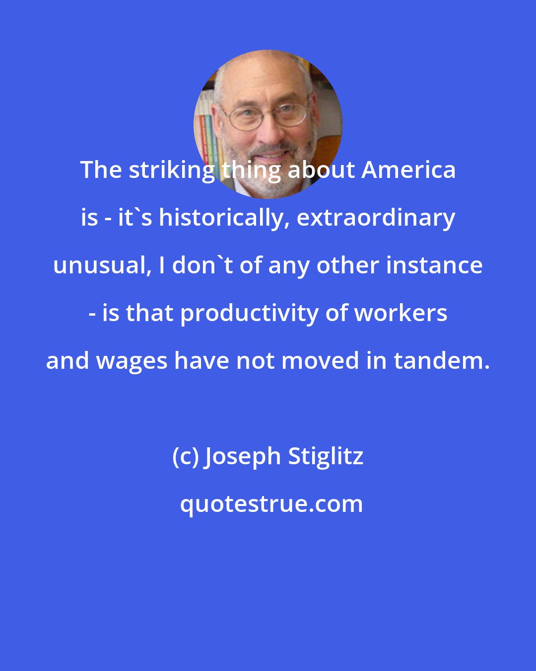 Joseph Stiglitz: The striking thing about America is - it's historically, extraordinary unusual, I don't of any other instance - is that productivity of workers and wages have not moved in tandem.