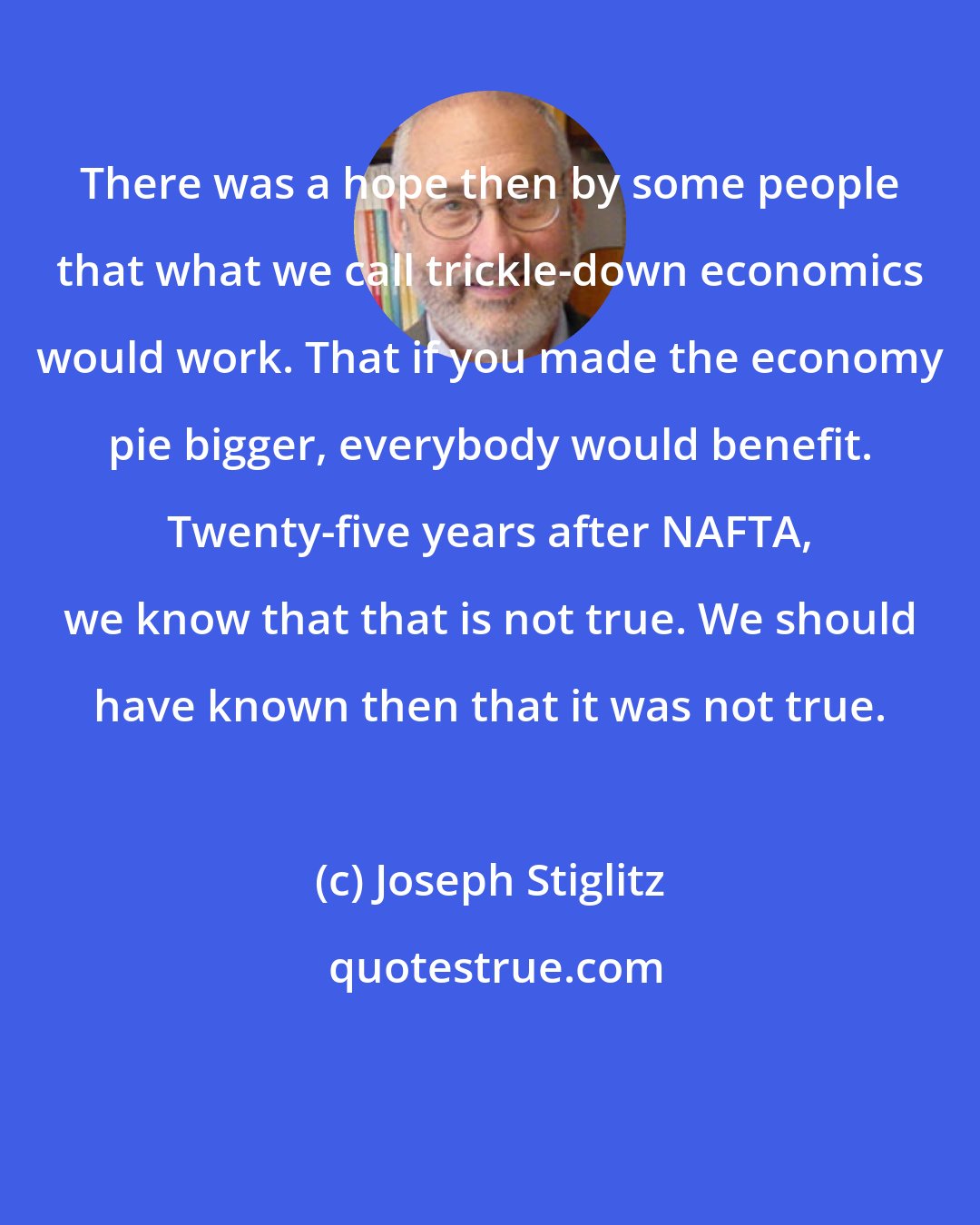 Joseph Stiglitz: There was a hope then by some people that what we call trickle-down economics would work. That if you made the economy pie bigger, everybody would benefit. Twenty-five years after NAFTA, we know that that is not true. We should have known then that it was not true.