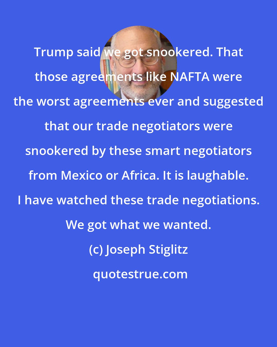 Joseph Stiglitz: Trump said we got snookered. That those agreements like NAFTA were the worst agreements ever and suggested that our trade negotiators were snookered by these smart negotiators from Mexico or Africa. It is laughable. I have watched these trade negotiations. We got what we wanted.