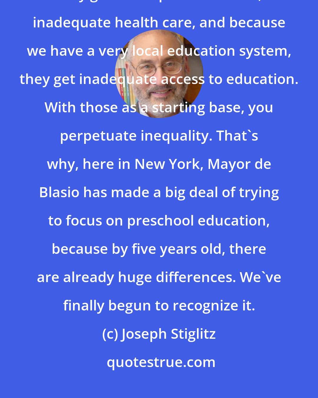 Joseph Stiglitz: Twenty per cent of American children grow up in poverty, and that means they get inadequate nutrition, inadequate health care, and because we have a very local education system, they get inadequate access to education. With those as a starting base, you perpetuate inequality. That's why, here in New York, Mayor de Blasio has made a big deal of trying to focus on preschool education, because by five years old, there are already huge differences. We've finally begun to recognize it.