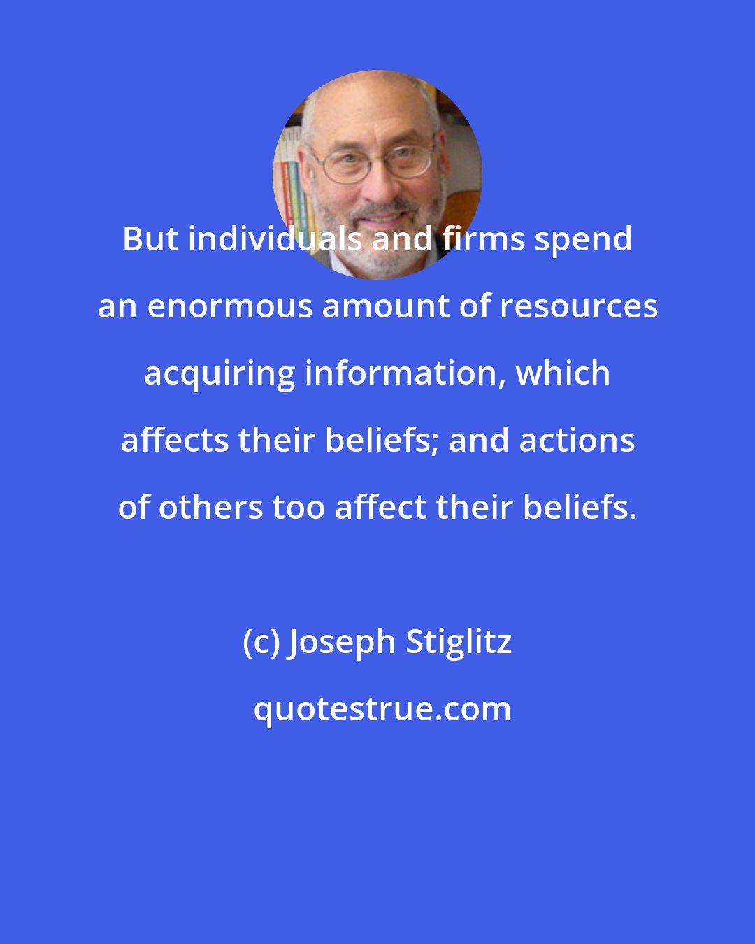 Joseph Stiglitz: But individuals and firms spend an enormous amount of resources acquiring information, which affects their beliefs; and actions of others too affect their beliefs.