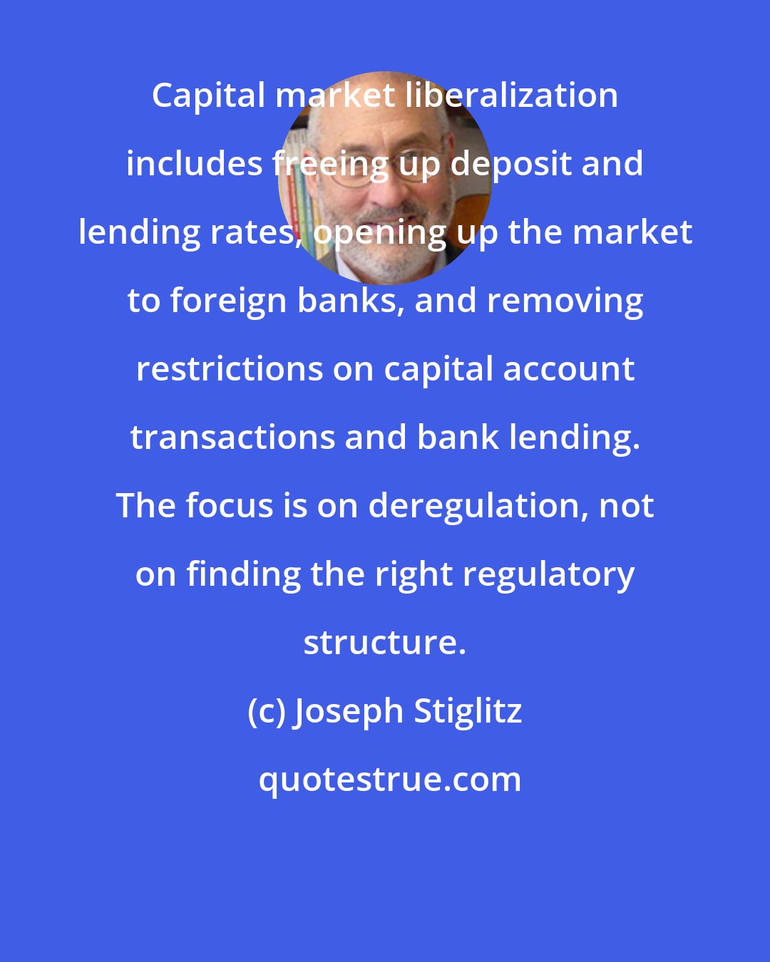 Joseph Stiglitz: Capital market liberalization includes freeing up deposit and lending rates, opening up the market to foreign banks, and removing restrictions on capital account transactions and bank lending. The focus is on deregulation, not on finding the right regulatory structure.