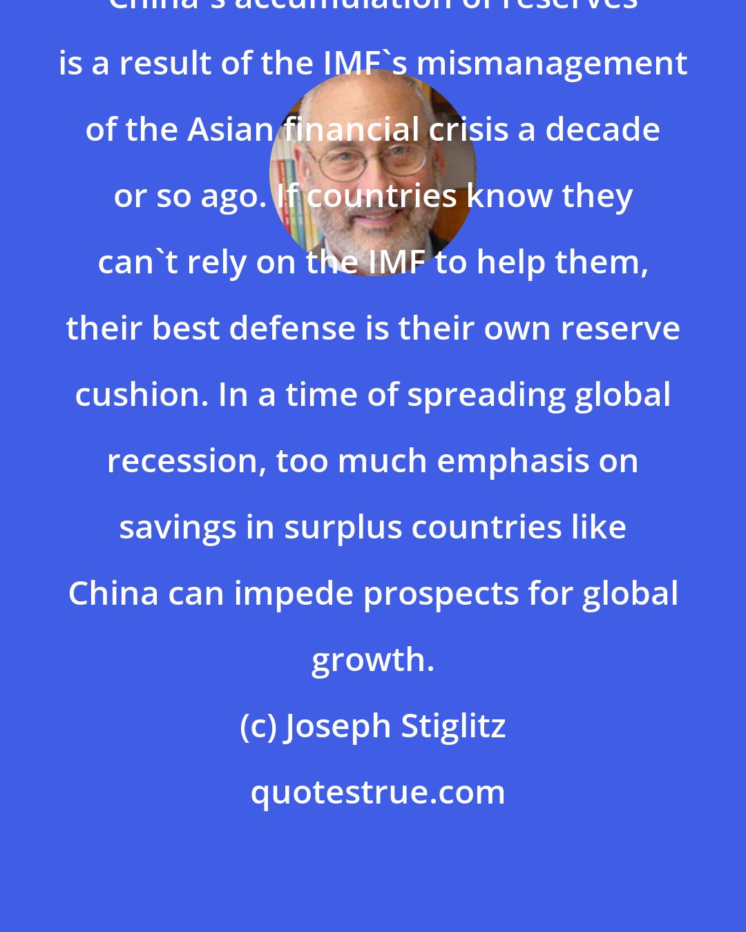 Joseph Stiglitz: China's accumulation of reserves is a result of the IMF's mismanagement of the Asian financial crisis a decade or so ago. If countries know they can't rely on the IMF to help them, their best defense is their own reserve cushion. In a time of spreading global recession, too much emphasis on savings in surplus countries like China can impede prospects for global growth.