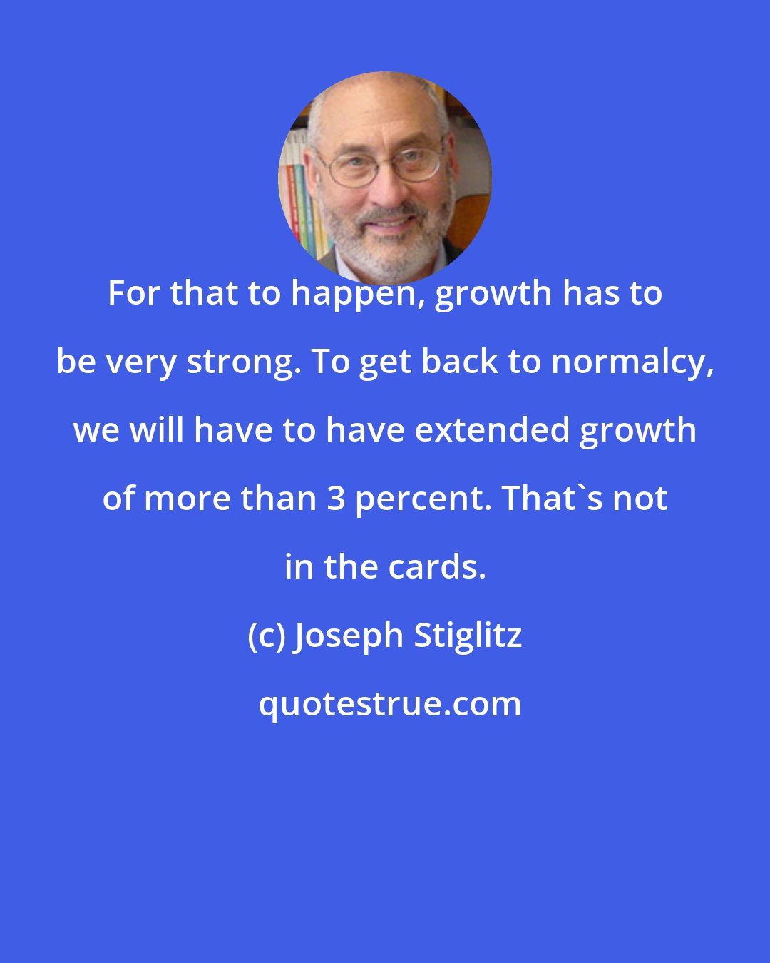 Joseph Stiglitz: For that to happen, growth has to be very strong. To get back to normalcy, we will have to have extended growth of more than 3 percent. That's not in the cards.
