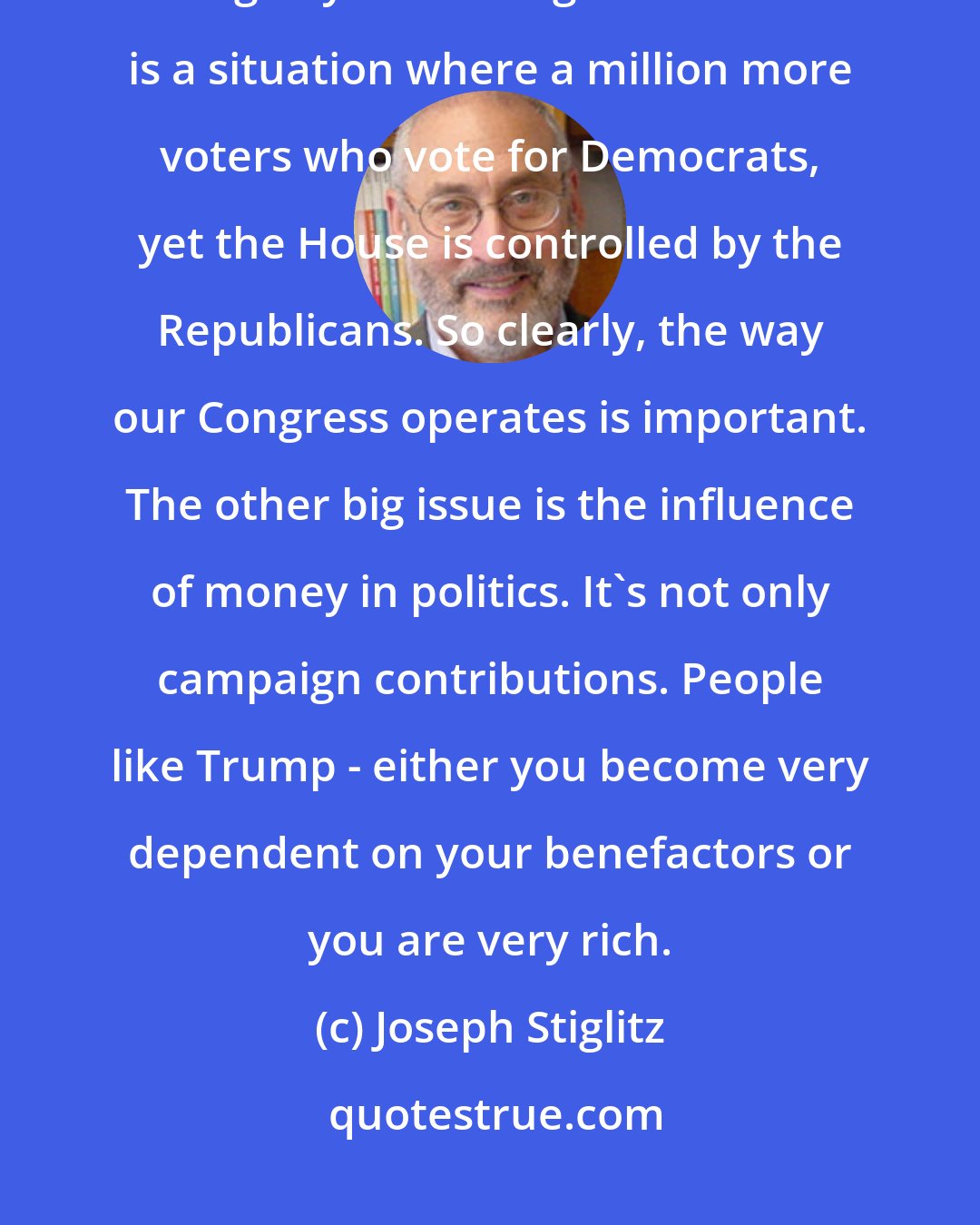 Joseph Stiglitz: For the United States, our political system is clearly distorted. We have gerrymandering so that there is a situation where a million more voters who vote for Democrats, yet the House is controlled by the Republicans. So clearly, the way our Congress operates is important. The other big issue is the influence of money in politics. It's not only campaign contributions. People like Trump - either you become very dependent on your benefactors or you are very rich.