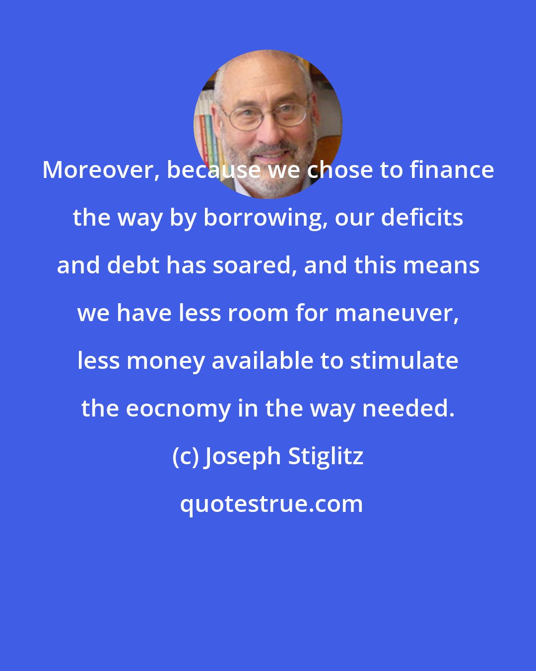 Joseph Stiglitz: Moreover, because we chose to finance the way by borrowing, our deficits and debt has soared, and this means we have less room for maneuver, less money available to stimulate the eocnomy in the way needed.