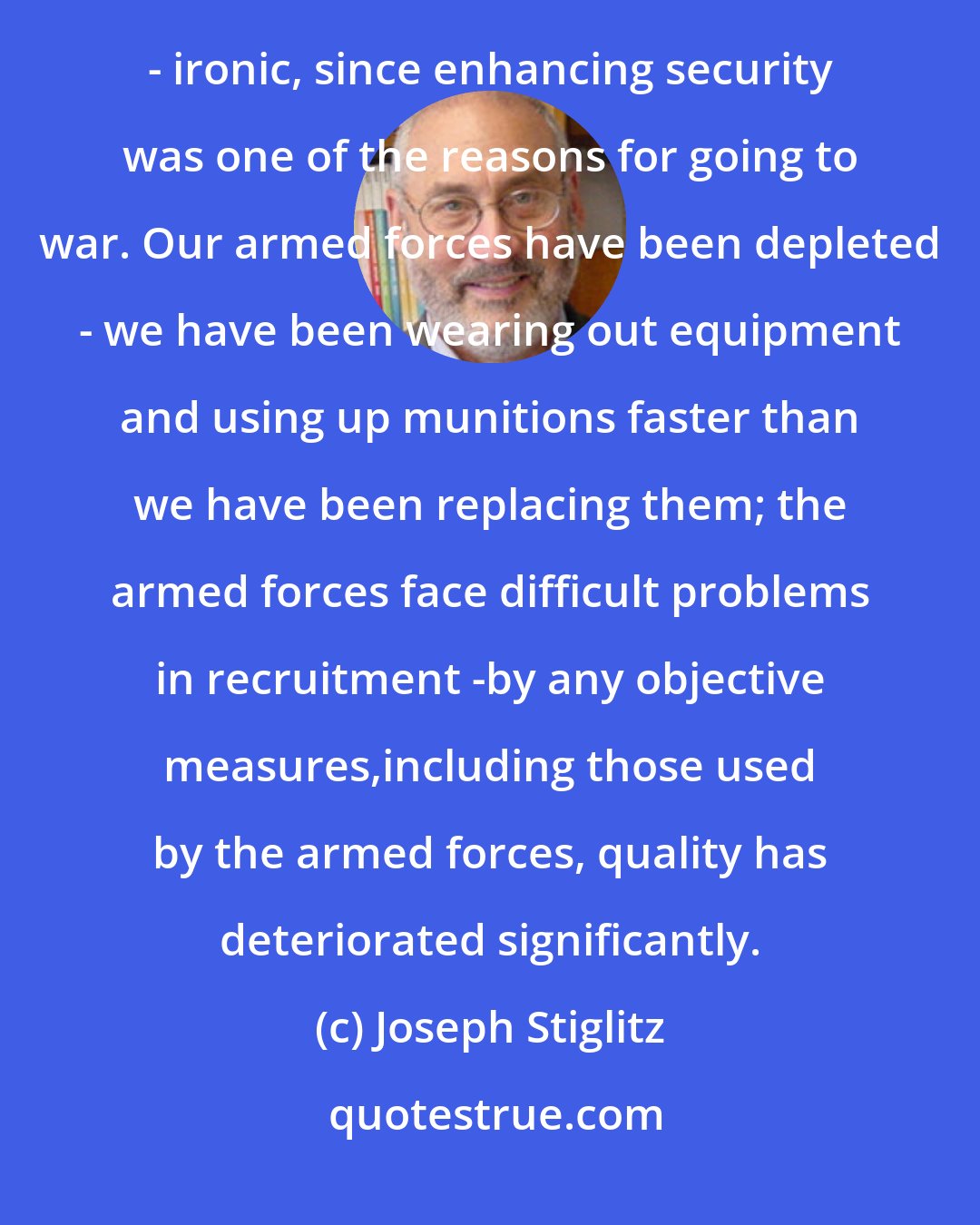 Joseph Stiglitz: One of the real costs of the war is that our security is actually less than it otherwise would have been - ironic, since enhancing security was one of the reasons for going to war. Our armed forces have been depleted - we have been wearing out equipment and using up munitions faster than we have been replacing them; the armed forces face difficult problems in recruitment -by any objective measures,including those used by the armed forces, quality has deteriorated significantly.