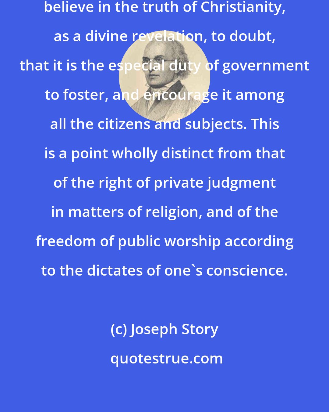 Joseph Story: [I]t is impossible for those, who believe in the truth of Christianity, as a divine revelation, to doubt, that it is the especial duty of government to foster, and encourage it among all the citizens and subjects. This is a point wholly distinct from that of the right of private judgment in matters of religion, and of the freedom of public worship according to the dictates of one's conscience.