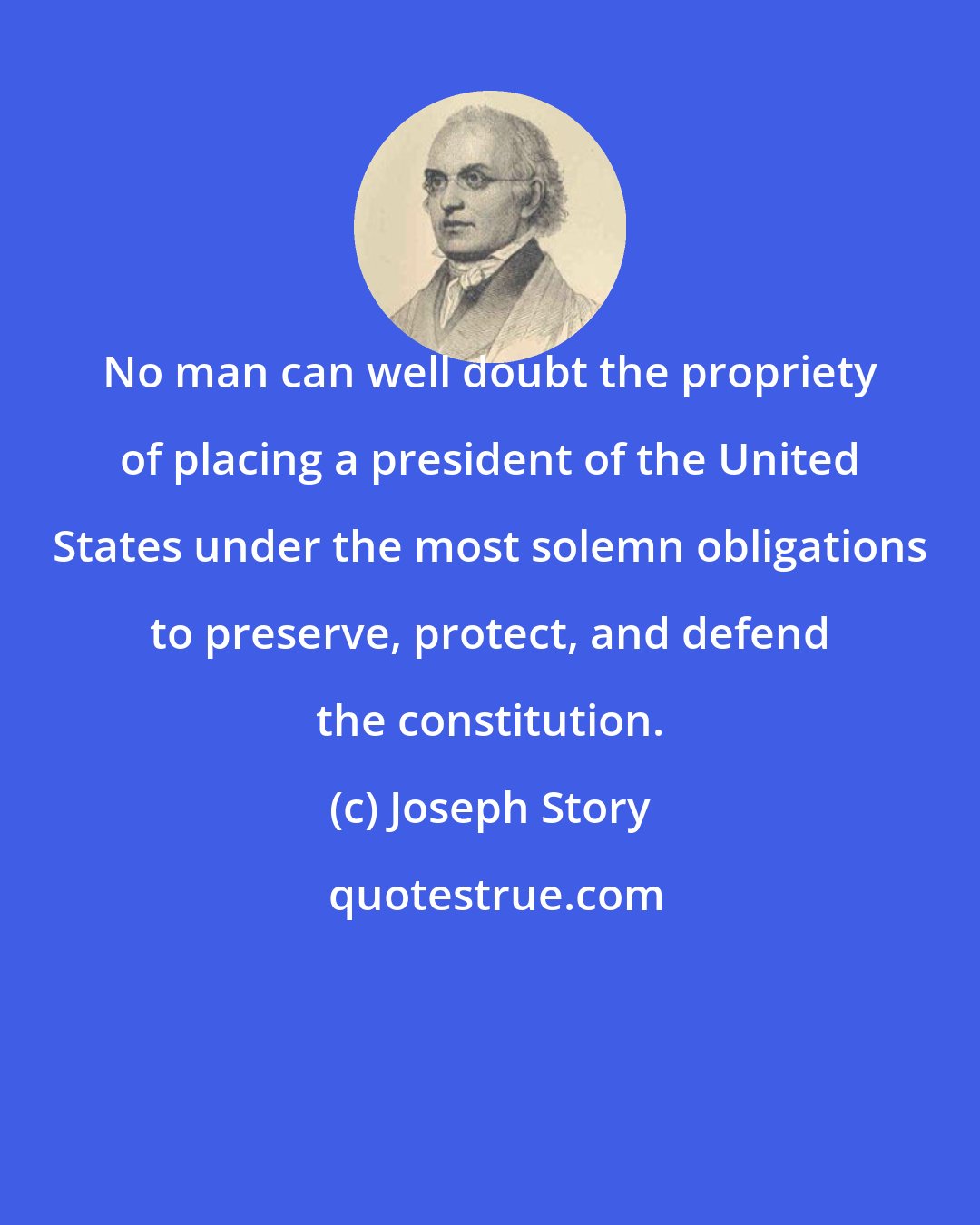 Joseph Story: No man can well doubt the propriety of placing a president of the United States under the most solemn obligations to preserve, protect, and defend the constitution.