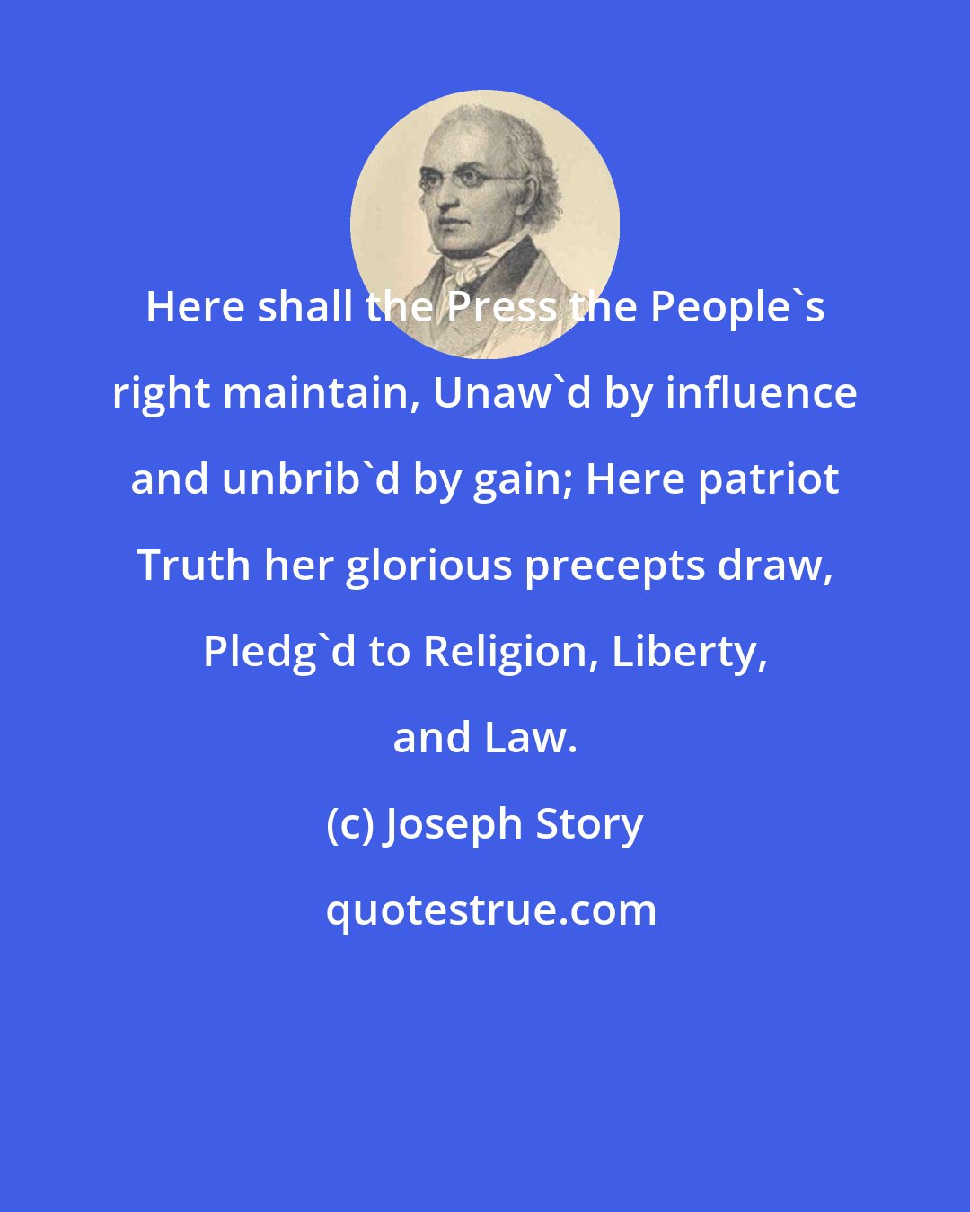 Joseph Story: Here shall the Press the People's right maintain, Unaw'd by influence and unbrib'd by gain; Here patriot Truth her glorious precepts draw, Pledg'd to Religion, Liberty, and Law.