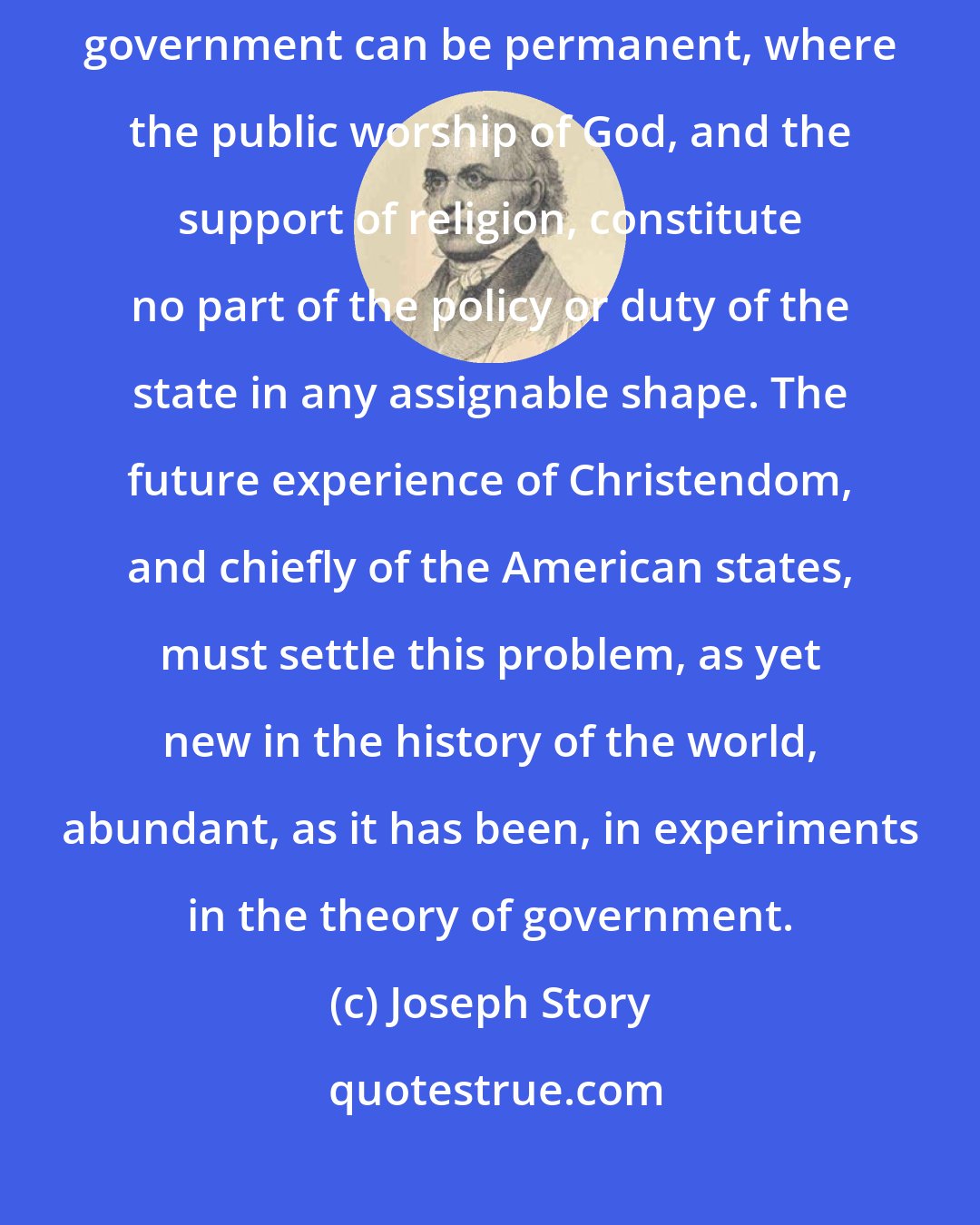 Joseph Story: It yet remains a problem to be solved in human affairs, whether any free government can be permanent, where the public worship of God, and the support of religion, constitute no part of the policy or duty of the state in any assignable shape. The future experience of Christendom, and chiefly of the American states, must settle this problem, as yet new in the history of the world, abundant, as it has been, in experiments in the theory of government.