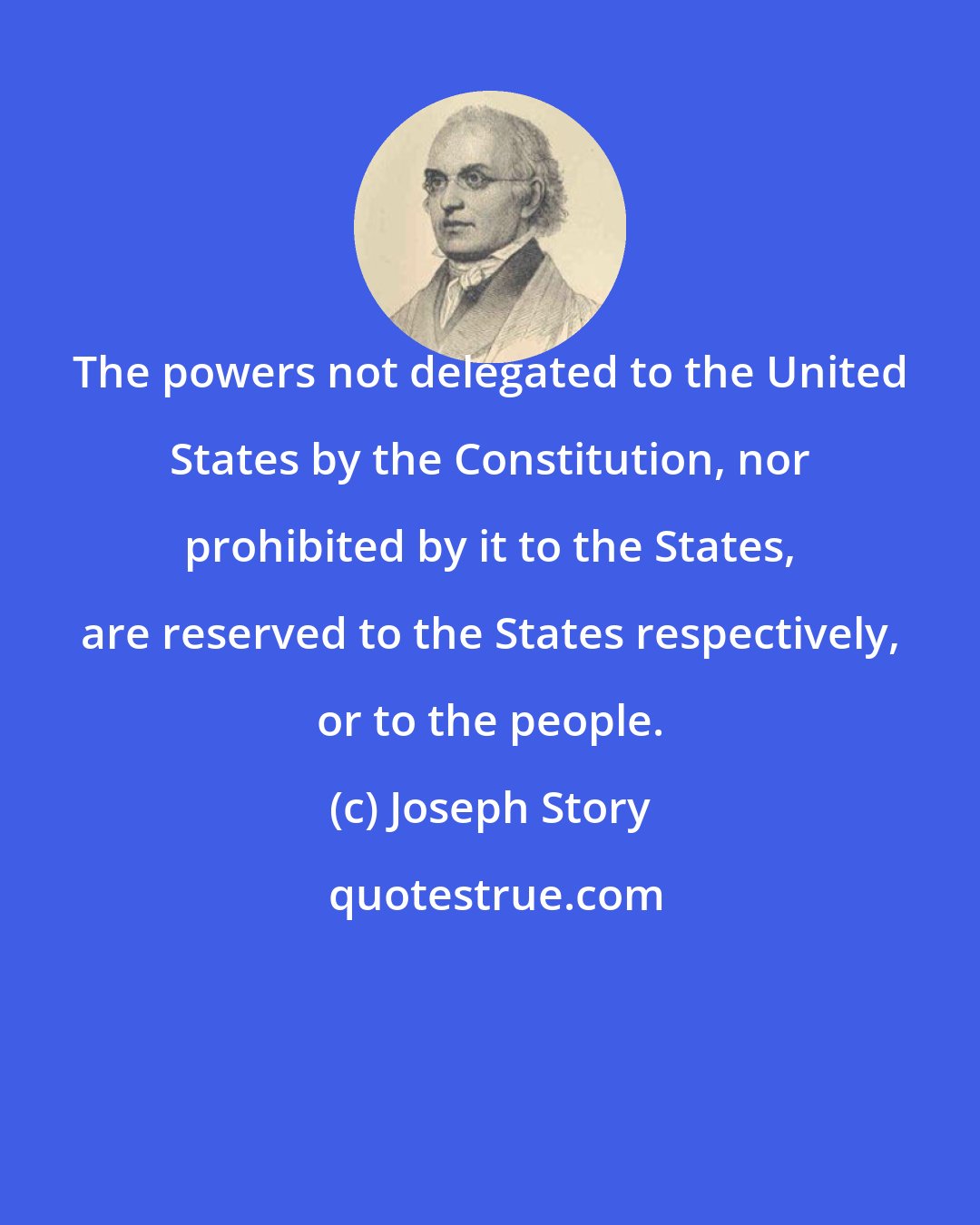 Joseph Story: The powers not delegated to the United States by the Constitution, nor prohibited by it to the States, are reserved to the States respectively, or to the people.