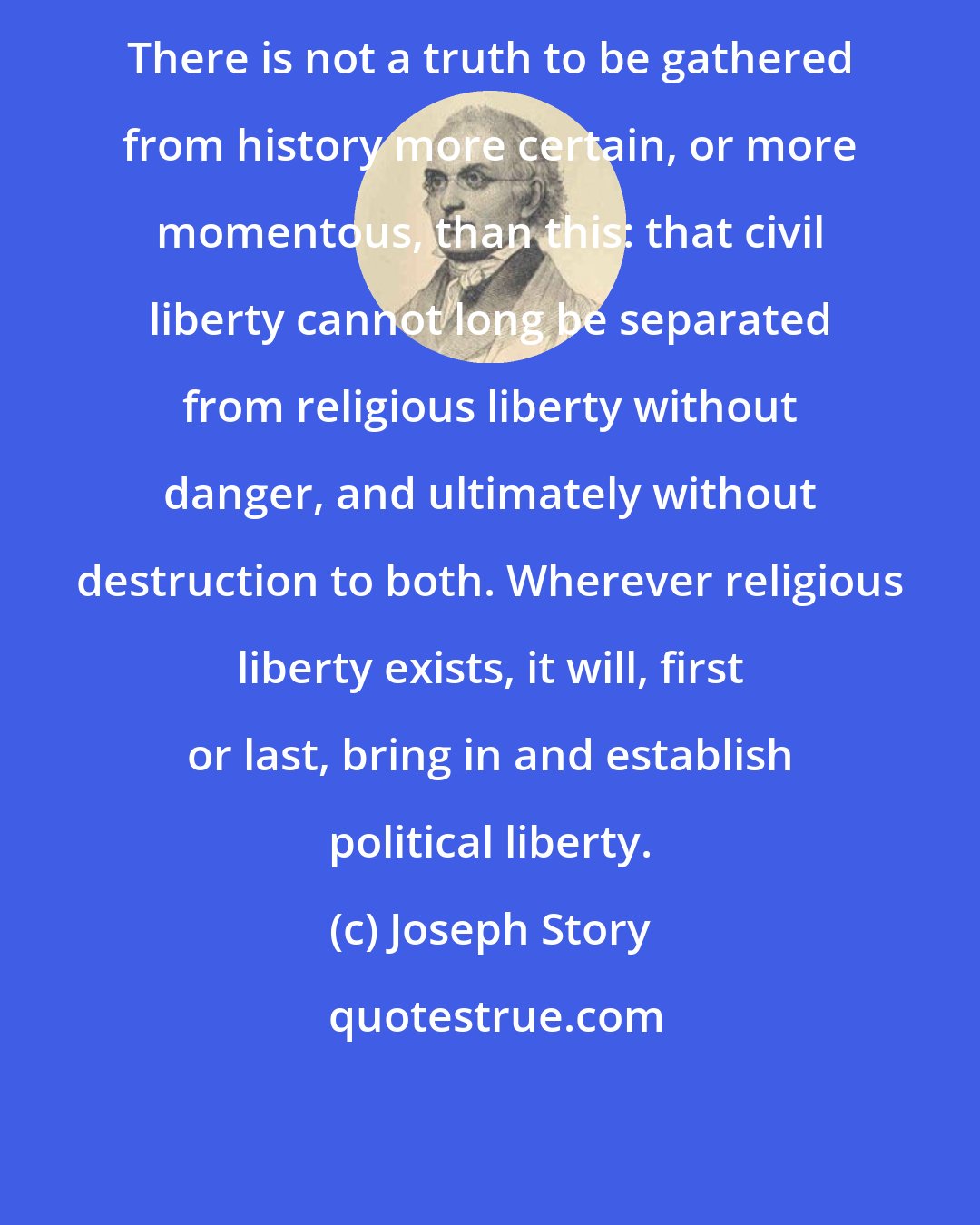 Joseph Story: There is not a truth to be gathered from history more certain, or more momentous, than this: that civil liberty cannot long be separated from religious liberty without danger, and ultimately without destruction to both. Wherever religious liberty exists, it will, first or last, bring in and establish political liberty.