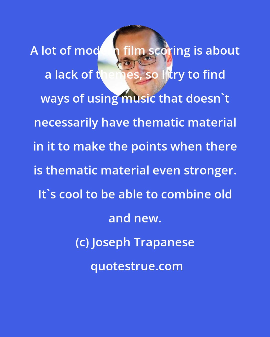 Joseph Trapanese: A lot of modern film scoring is about a lack of themes, so I try to find ways of using music that doesn't necessarily have thematic material in it to make the points when there is thematic material even stronger. It's cool to be able to combine old and new.