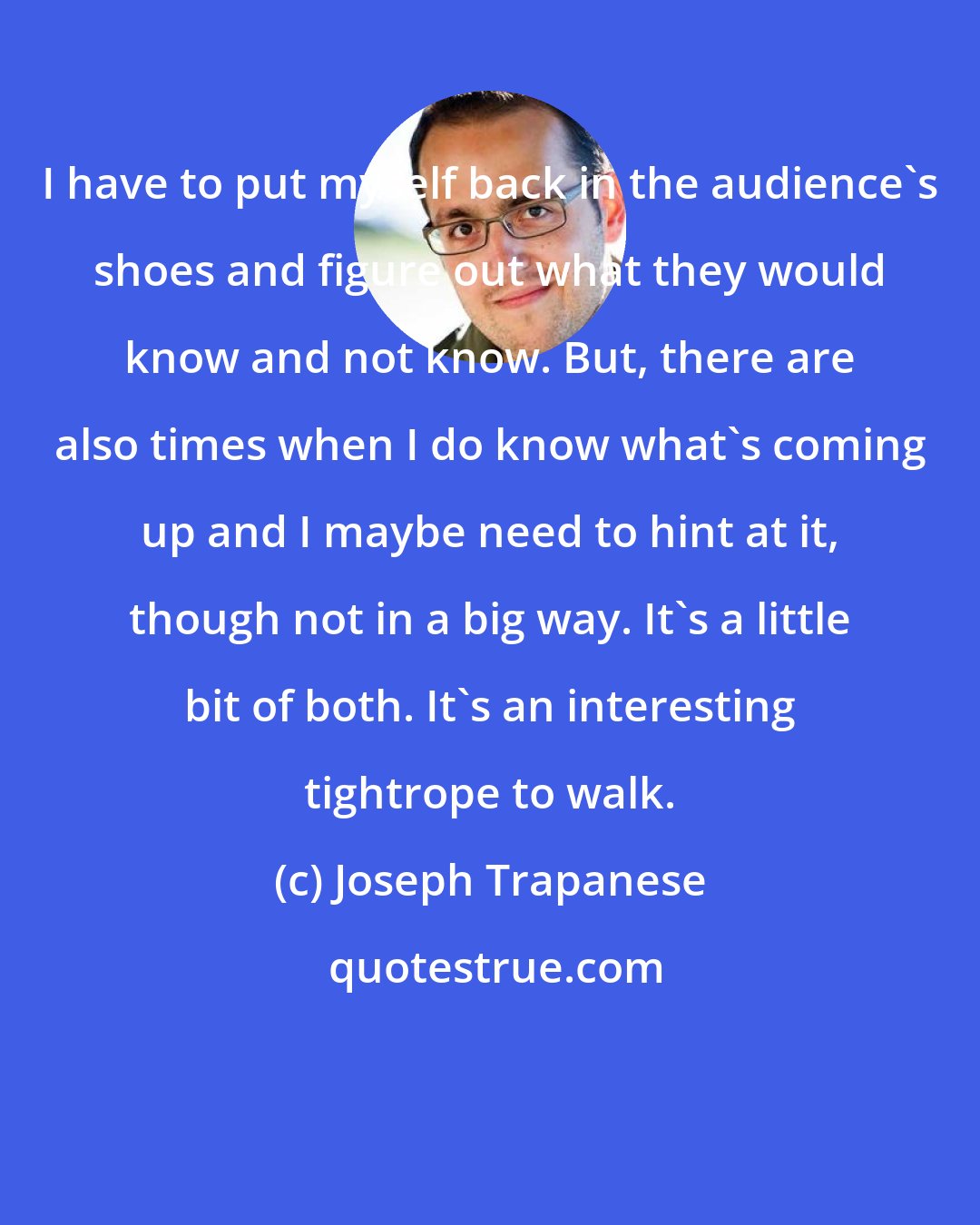 Joseph Trapanese: I have to put myself back in the audience's shoes and figure out what they would know and not know. But, there are also times when I do know what's coming up and I maybe need to hint at it, though not in a big way. It's a little bit of both. It's an interesting tightrope to walk.