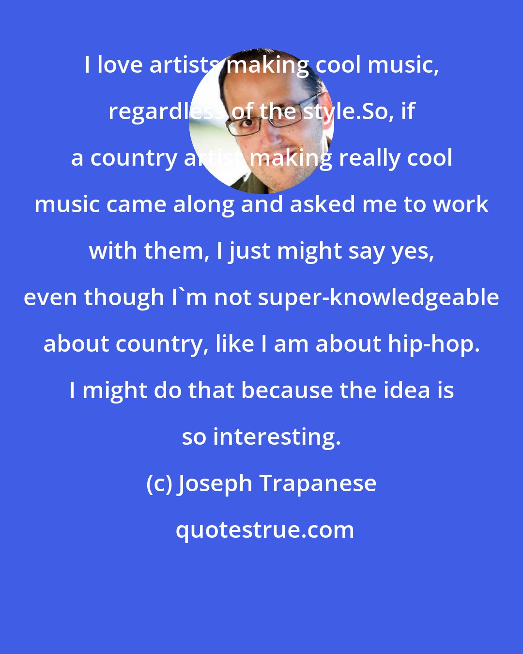 Joseph Trapanese: I love artists making cool music, regardless of the style.So, if a country artist making really cool music came along and asked me to work with them, I just might say yes, even though I'm not super-knowledgeable about country, like I am about hip-hop. I might do that because the idea is so interesting.