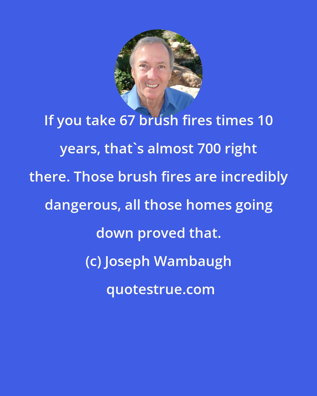 Joseph Wambaugh: If you take 67 brush fires times 10 years, that's almost 700 right there. Those brush fires are incredibly dangerous, all those homes going down proved that.