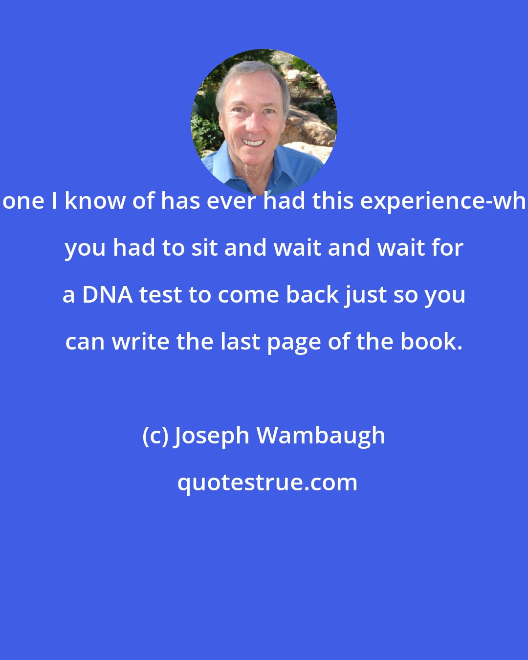 Joseph Wambaugh: No one I know of has ever had this experience-where you had to sit and wait and wait for a DNA test to come back just so you can write the last page of the book.