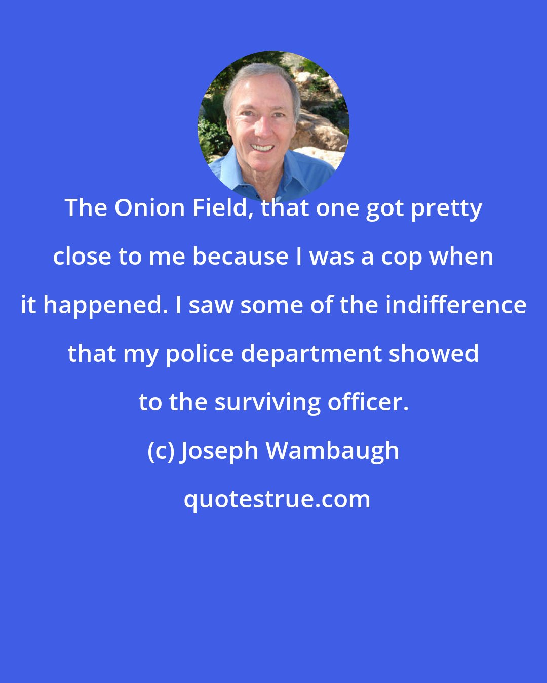 Joseph Wambaugh: The Onion Field, that one got pretty close to me because I was a cop when it happened. I saw some of the indifference that my police department showed to the surviving officer.