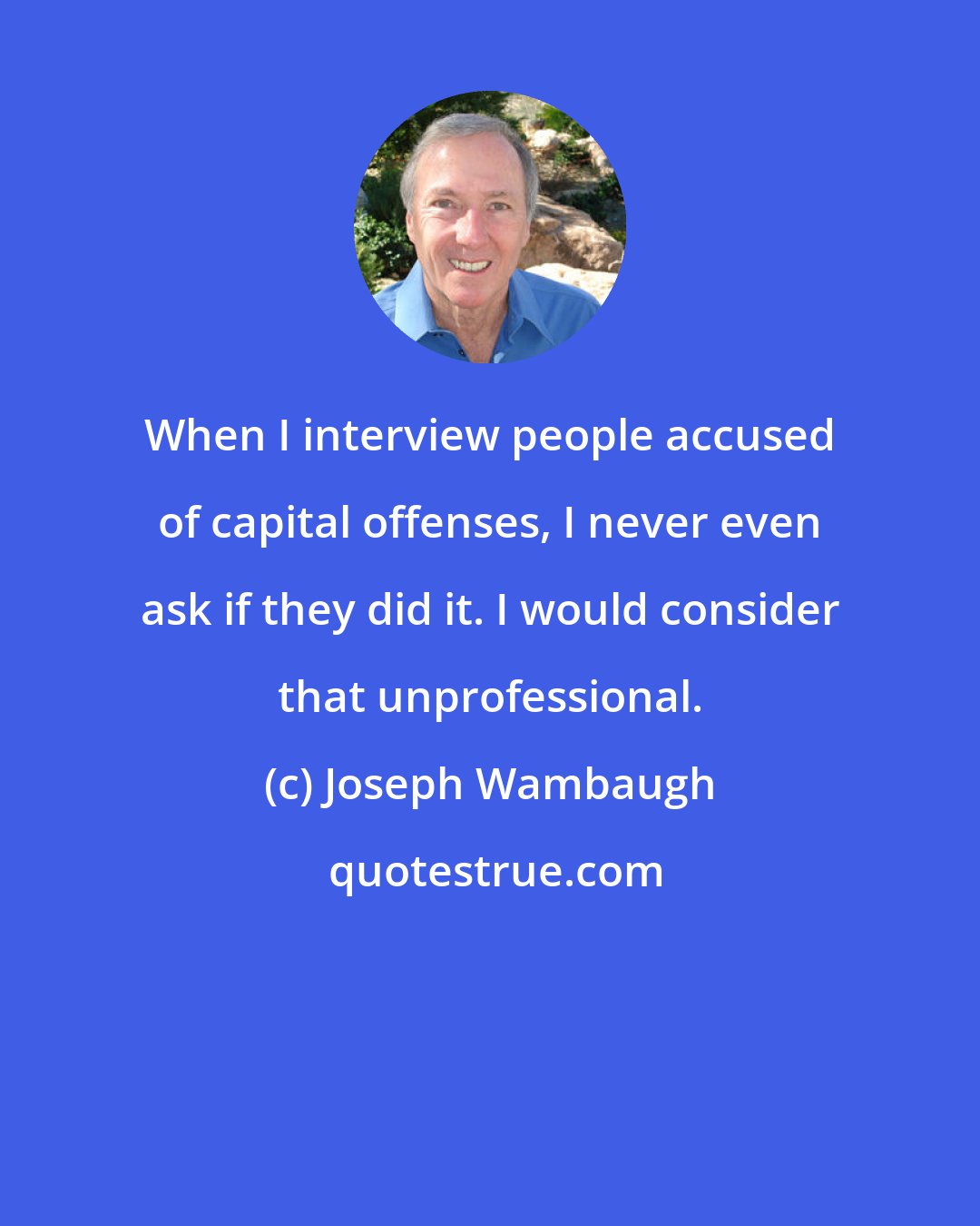 Joseph Wambaugh: When I interview people accused of capital offenses, I never even ask if they did it. I would consider that unprofessional.