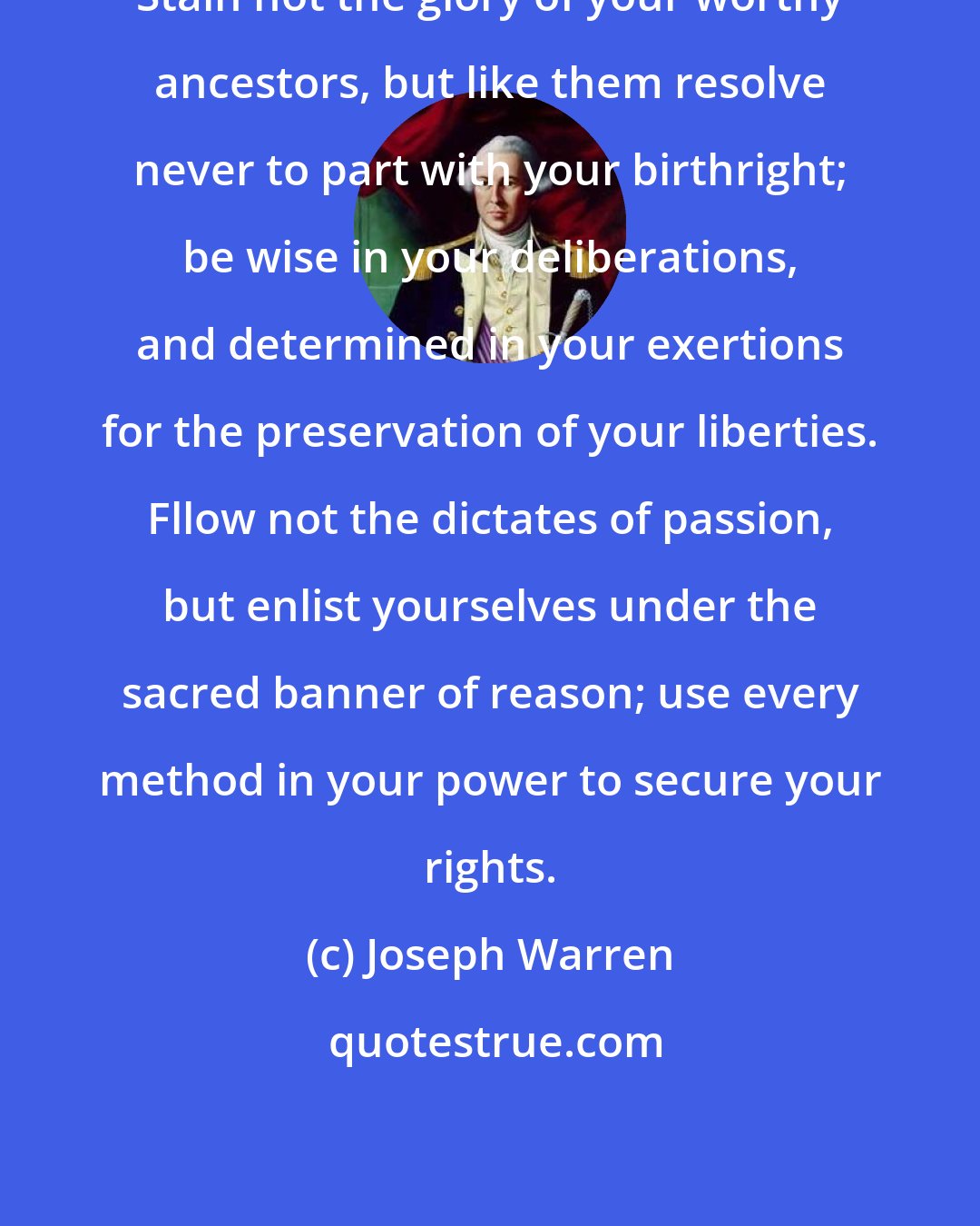 Joseph Warren: Stain not the glory of your worthy ancestors, but like them resolve never to part with your birthright; be wise in your deliberations, and determined in your exertions for the preservation of your liberties. Fllow not the dictates of passion, but enlist yourselves under the sacred banner of reason; use every method in your power to secure your rights.