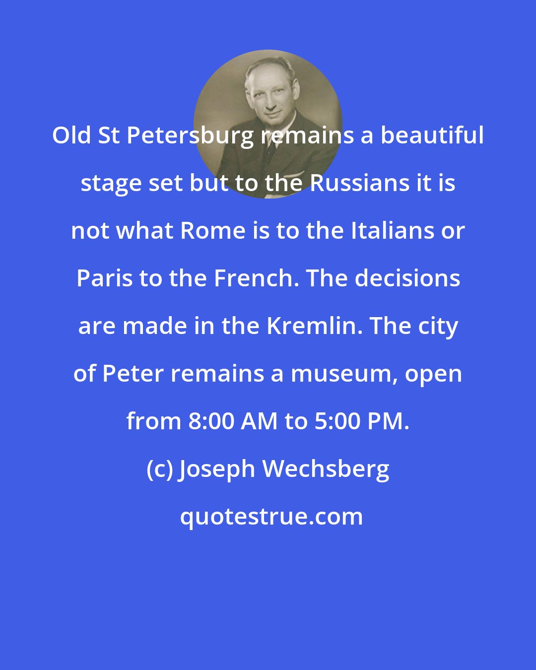 Joseph Wechsberg: Old St Petersburg remains a beautiful stage set but to the Russians it is not what Rome is to the Italians or Paris to the French. The decisions are made in the Kremlin. The city of Peter remains a museum, open from 8:00 AM to 5:00 PM.