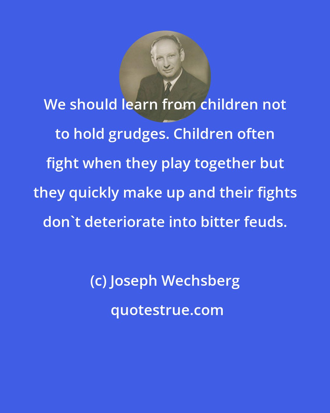 Joseph Wechsberg: We should learn from children not to hold grudges. Children often fight when they play together but they quickly make up and their fights don't deteriorate into bitter feuds.