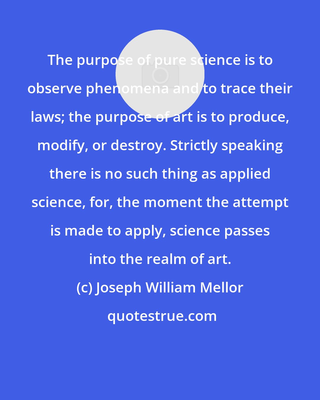 Joseph William Mellor: The purpose of pure science is to observe phenomena and to trace their laws; the purpose of art is to produce, modify, or destroy. Strictly speaking there is no such thing as applied science, for, the moment the attempt is made to apply, science passes into the realm of art.