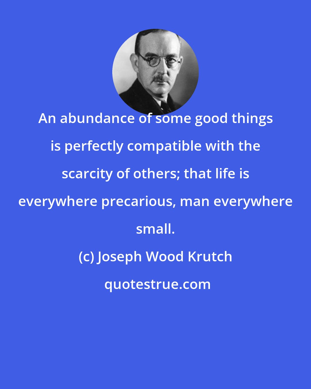 Joseph Wood Krutch: An abundance of some good things is perfectly compatible with the scarcity of others; that life is everywhere precarious, man everywhere small.