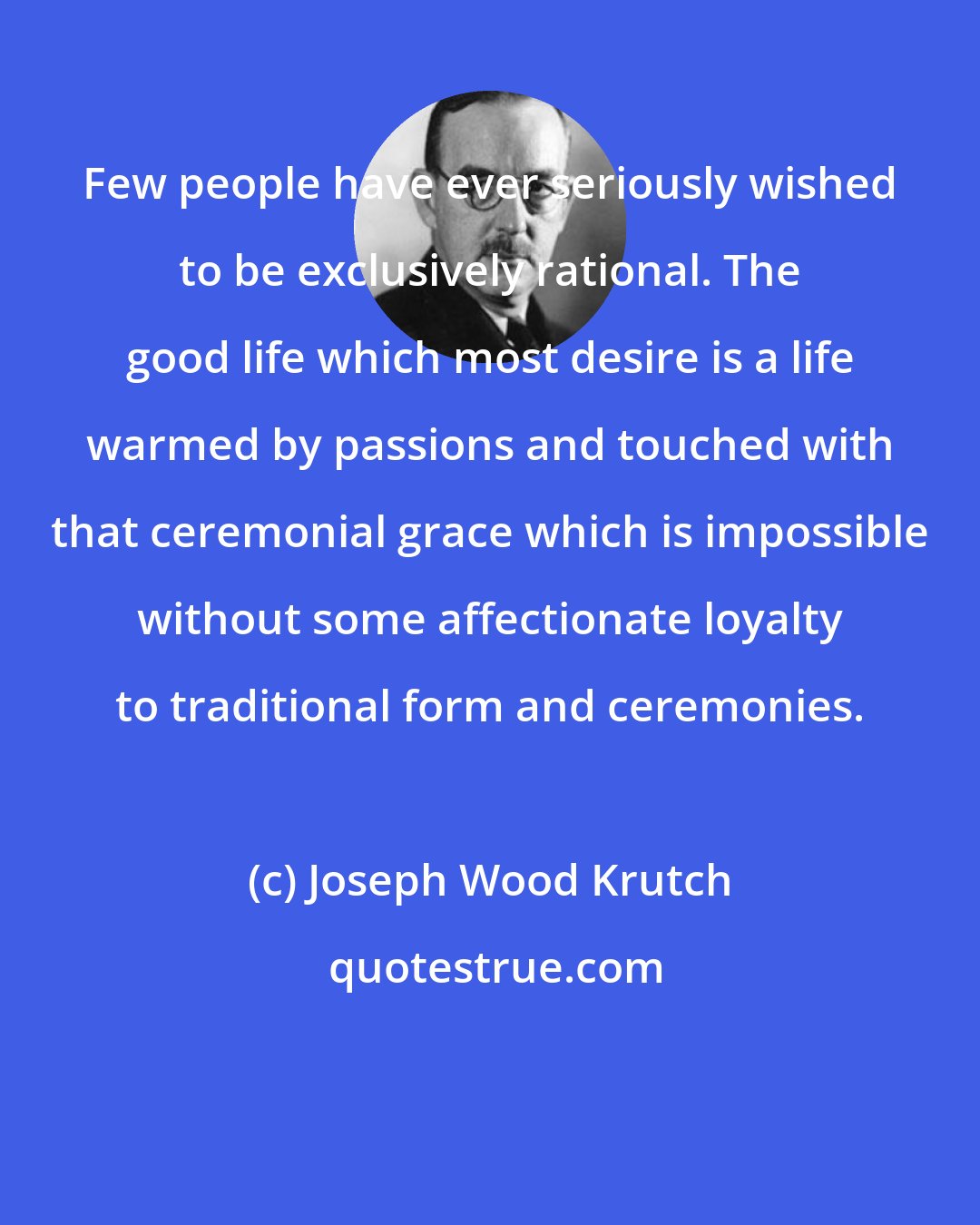 Joseph Wood Krutch: Few people have ever seriously wished to be exclusively rational. The good life which most desire is a life warmed by passions and touched with that ceremonial grace which is impossible without some affectionate loyalty to traditional form and ceremonies.