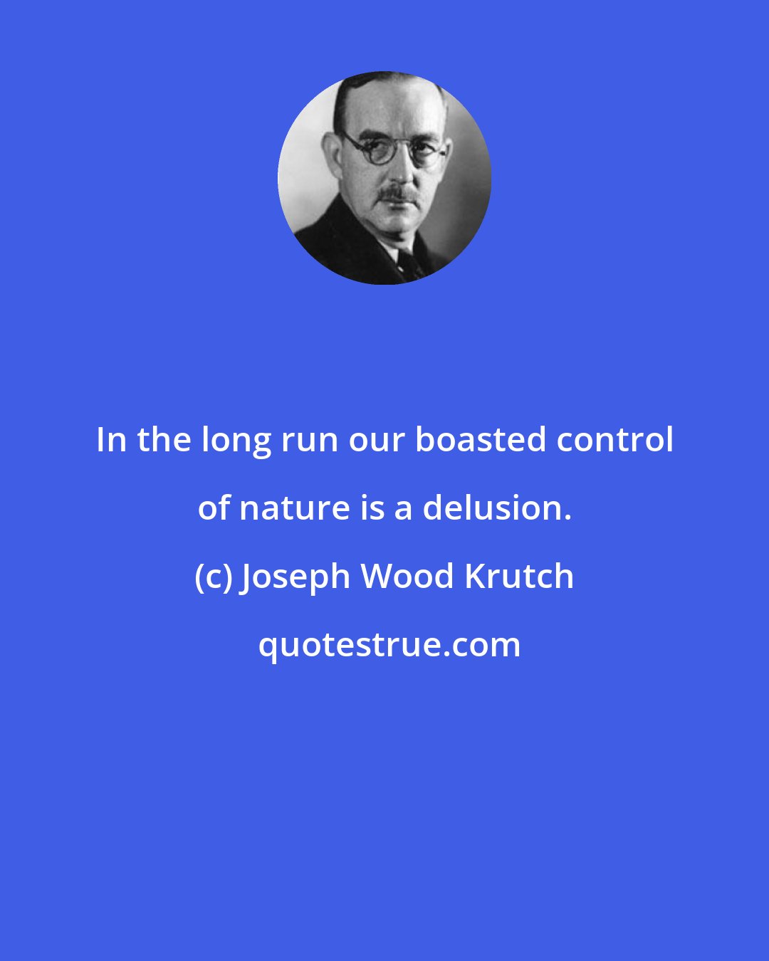 Joseph Wood Krutch: In the long run our boasted control of nature is a delusion.
