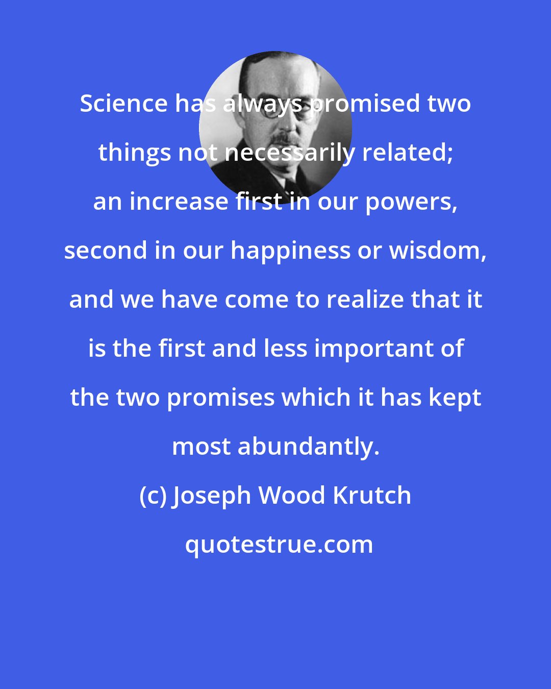 Joseph Wood Krutch: Science has always promised two things not necessarily related; an increase first in our powers, second in our happiness or wisdom, and we have come to realize that it is the first and less important of the two promises which it has kept most abundantly.