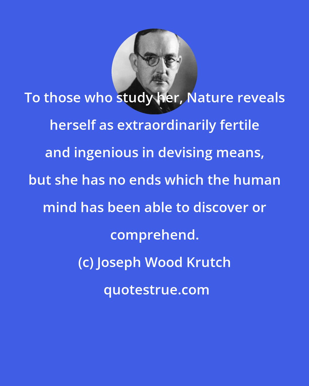 Joseph Wood Krutch: To those who study her, Nature reveals herself as extraordinarily fertile and ingenious in devising means, but she has no ends which the human mind has been able to discover or comprehend.