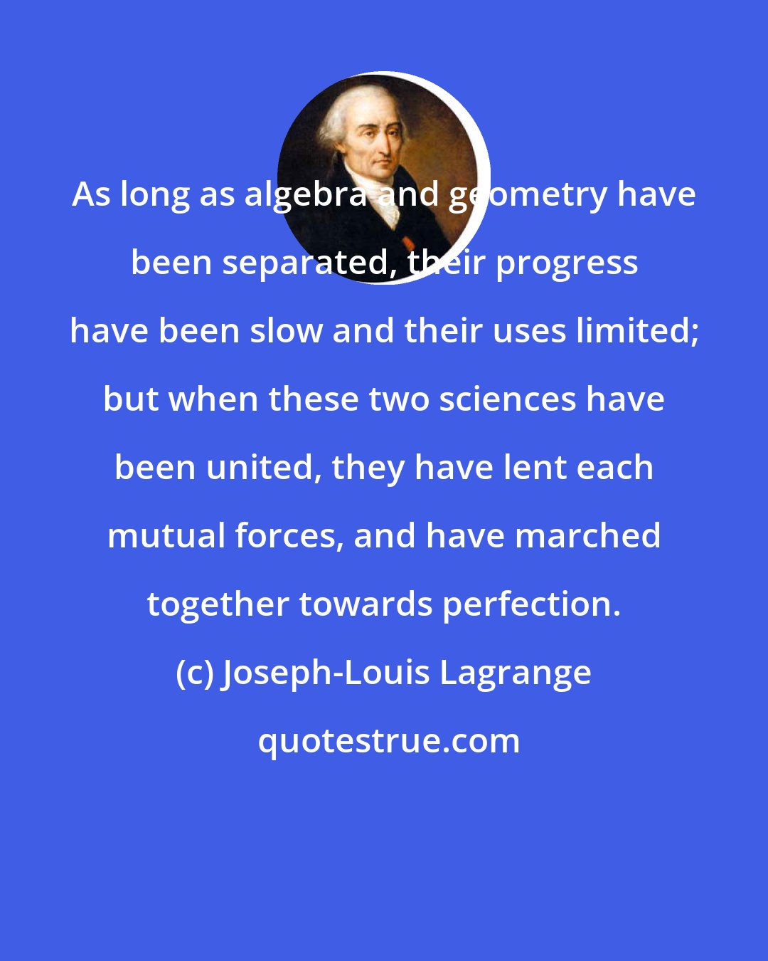 Joseph-Louis Lagrange: As long as algebra and geometry have been separated, their progress have been slow and their uses limited; but when these two sciences have been united, they have lent each mutual forces, and have marched together towards perfection.