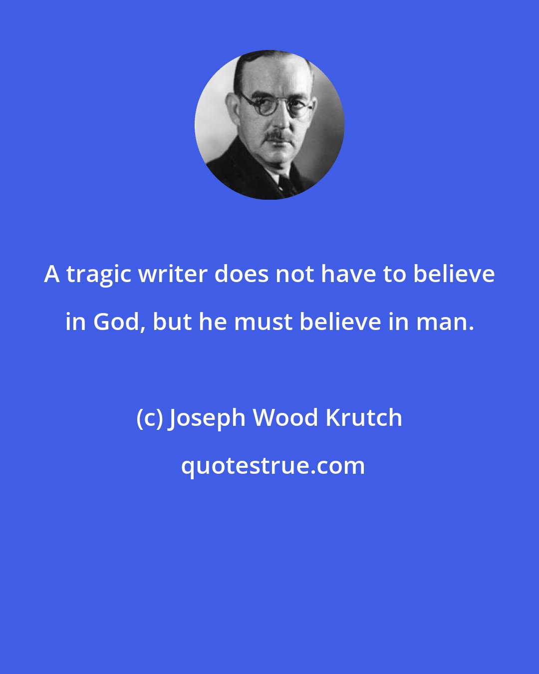 Joseph Wood Krutch: A tragic writer does not have to believe in God, but he must believe in man.