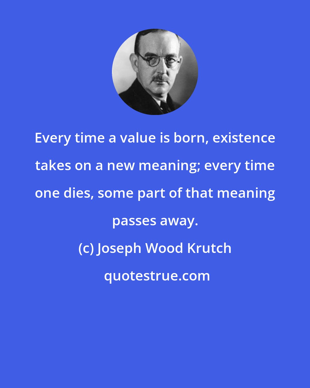 Joseph Wood Krutch: Every time a value is born, existence takes on a new meaning; every time one dies, some part of that meaning passes away.