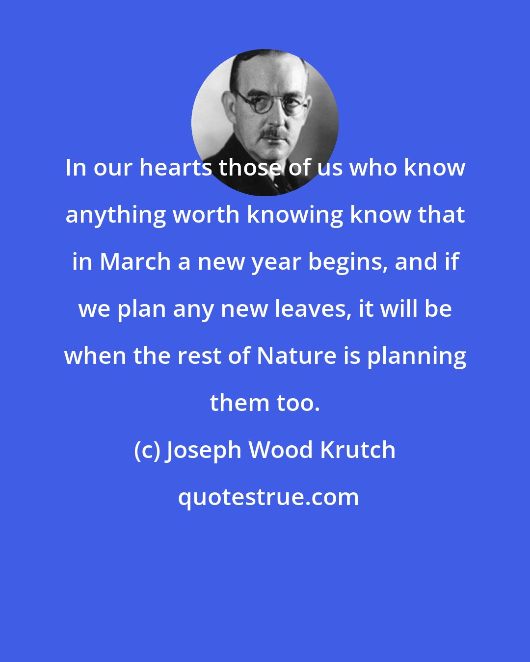 Joseph Wood Krutch: In our hearts those of us who know anything worth knowing know that in March a new year begins, and if we plan any new leaves, it will be when the rest of Nature is planning them too.