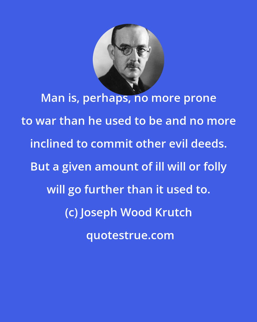 Joseph Wood Krutch: Man is, perhaps, no more prone to war than he used to be and no more inclined to commit other evil deeds. But a given amount of ill will or folly will go further than it used to.