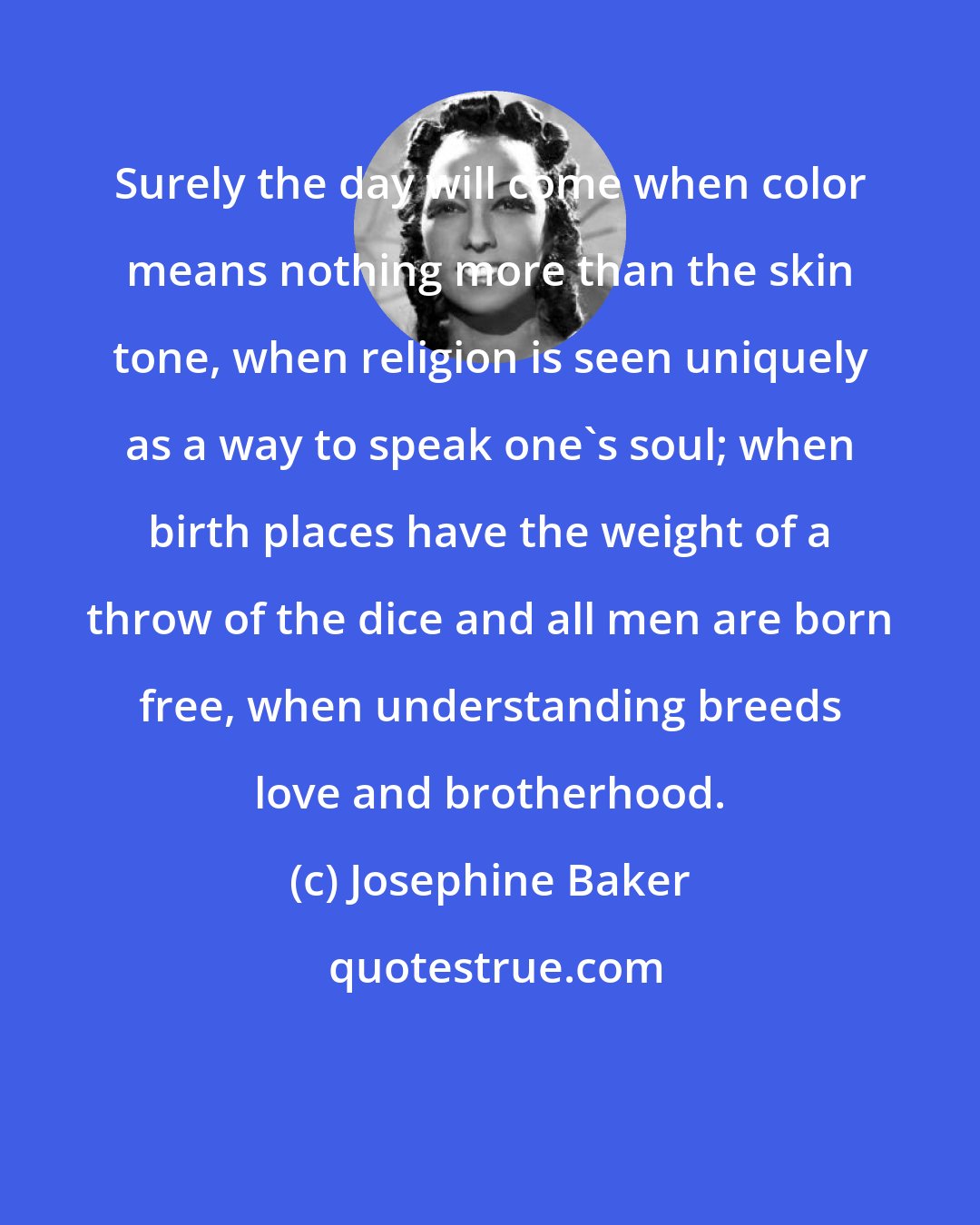 Josephine Baker: Surely the day will come when color means nothing more than the skin tone, when religion is seen uniquely as a way to speak one's soul; when birth places have the weight of a throw of the dice and all men are born free, when understanding breeds love and brotherhood.