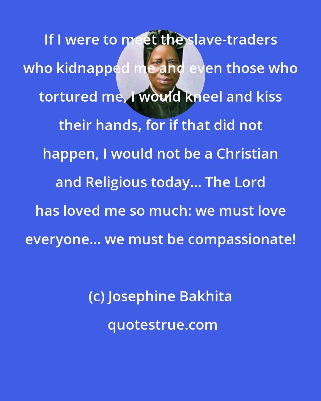 Josephine Bakhita: If I were to meet the slave-traders who kidnapped me and even those who tortured me, I would kneel and kiss their hands, for if that did not happen, I would not be a Christian and Religious today... The Lord has loved me so much: we must love everyone... we must be compassionate!