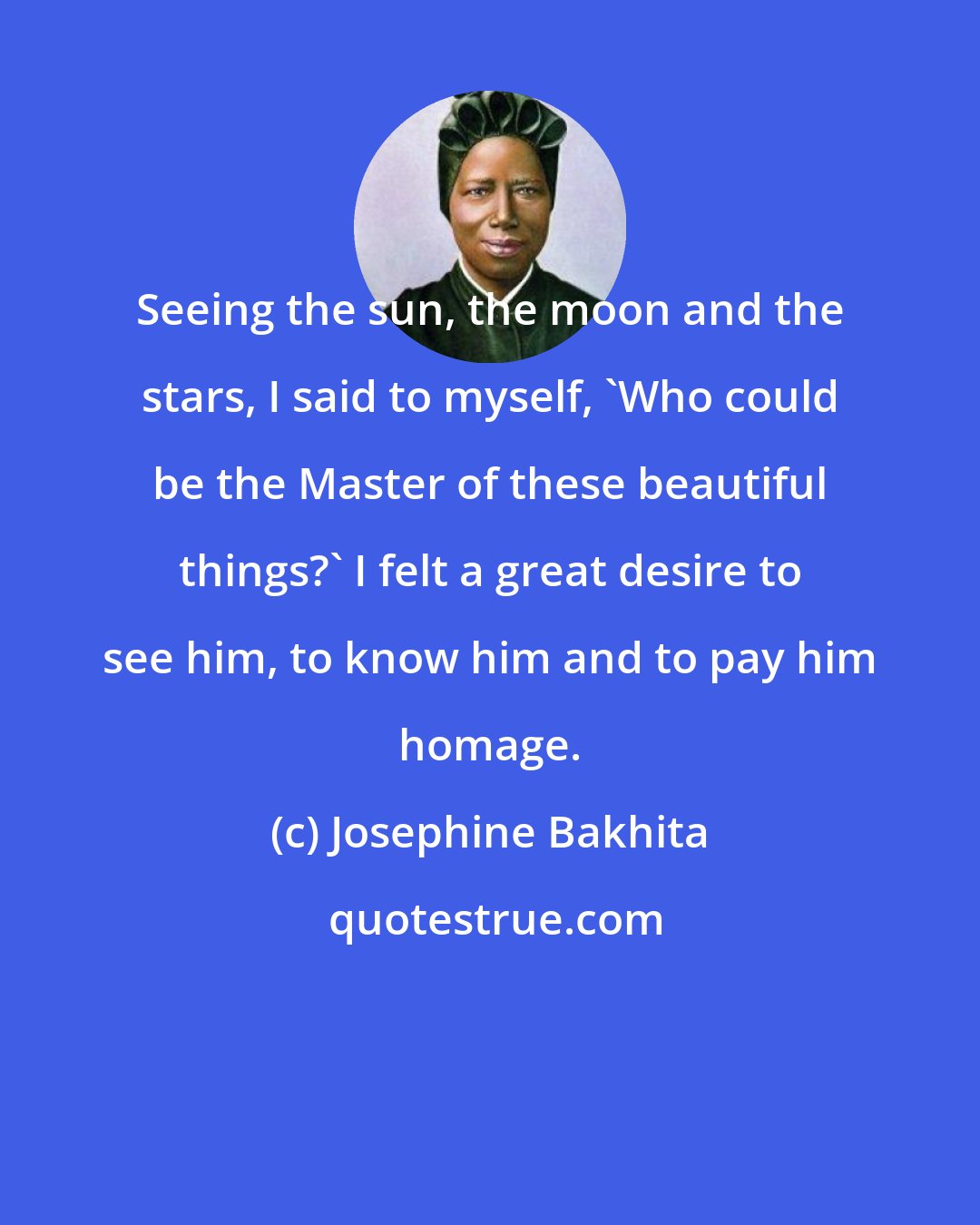 Josephine Bakhita: Seeing the sun, the moon and the stars, I said to myself, 'Who could be the Master of these beautiful things?' I felt a great desire to see him, to know him and to pay him homage.