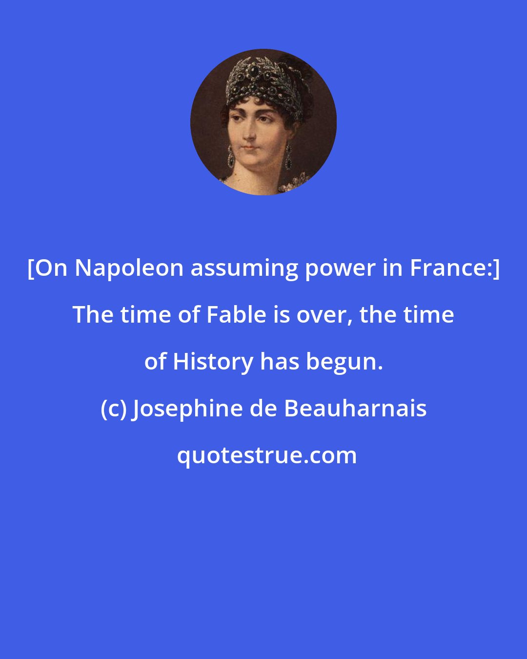 Josephine de Beauharnais: [On Napoleon assuming power in France:] The time of Fable is over, the time of History has begun.