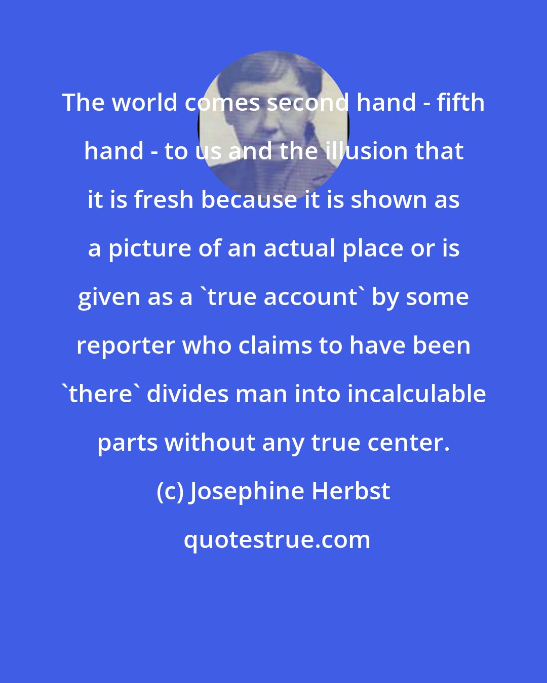 Josephine Herbst: The world comes second hand - fifth hand - to us and the illusion that it is fresh because it is shown as a picture of an actual place or is given as a 'true account' by some reporter who claims to have been 'there' divides man into incalculable parts without any true center.