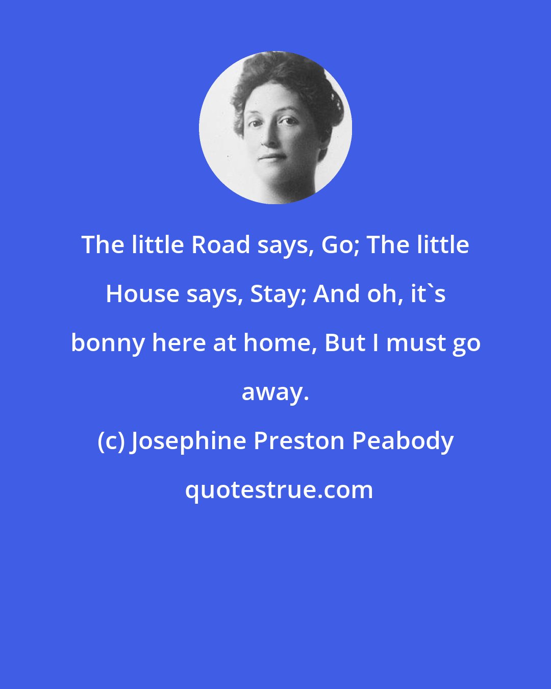 Josephine Preston Peabody: The little Road says, Go; The little House says, Stay; And oh, it's bonny here at home, But I must go away.