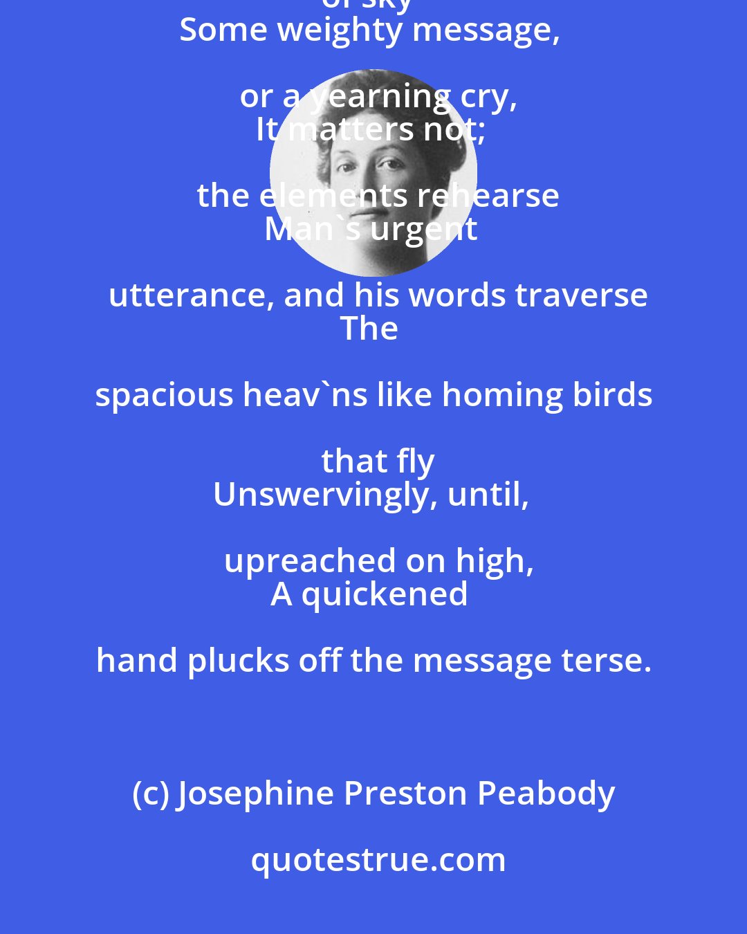 Josephine Preston Peabody: This is a marvel of the universe:
To fling a thought across a stretch of sky--
Some weighty message, or a yearning cry,
It matters not; the elements rehearse
Man's urgent utterance, and his words traverse
The spacious heav'ns like homing birds that fly
Unswervingly, until, upreached on high,
A quickened hand plucks off the message terse.