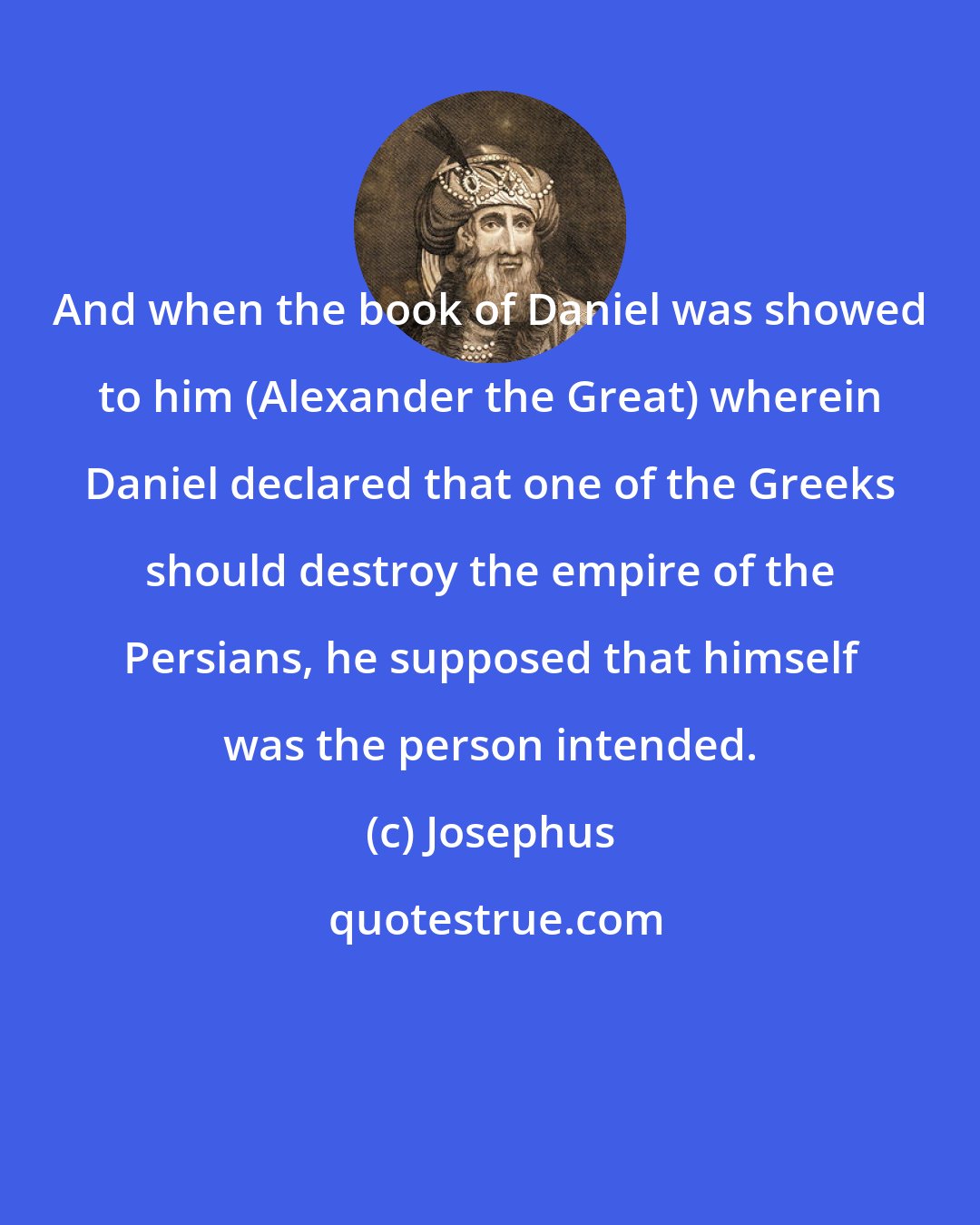 Josephus: And when the book of Daniel was showed to him (Alexander the Great) wherein Daniel declared that one of the Greeks should destroy the empire of the Persians, he supposed that himself was the person intended.