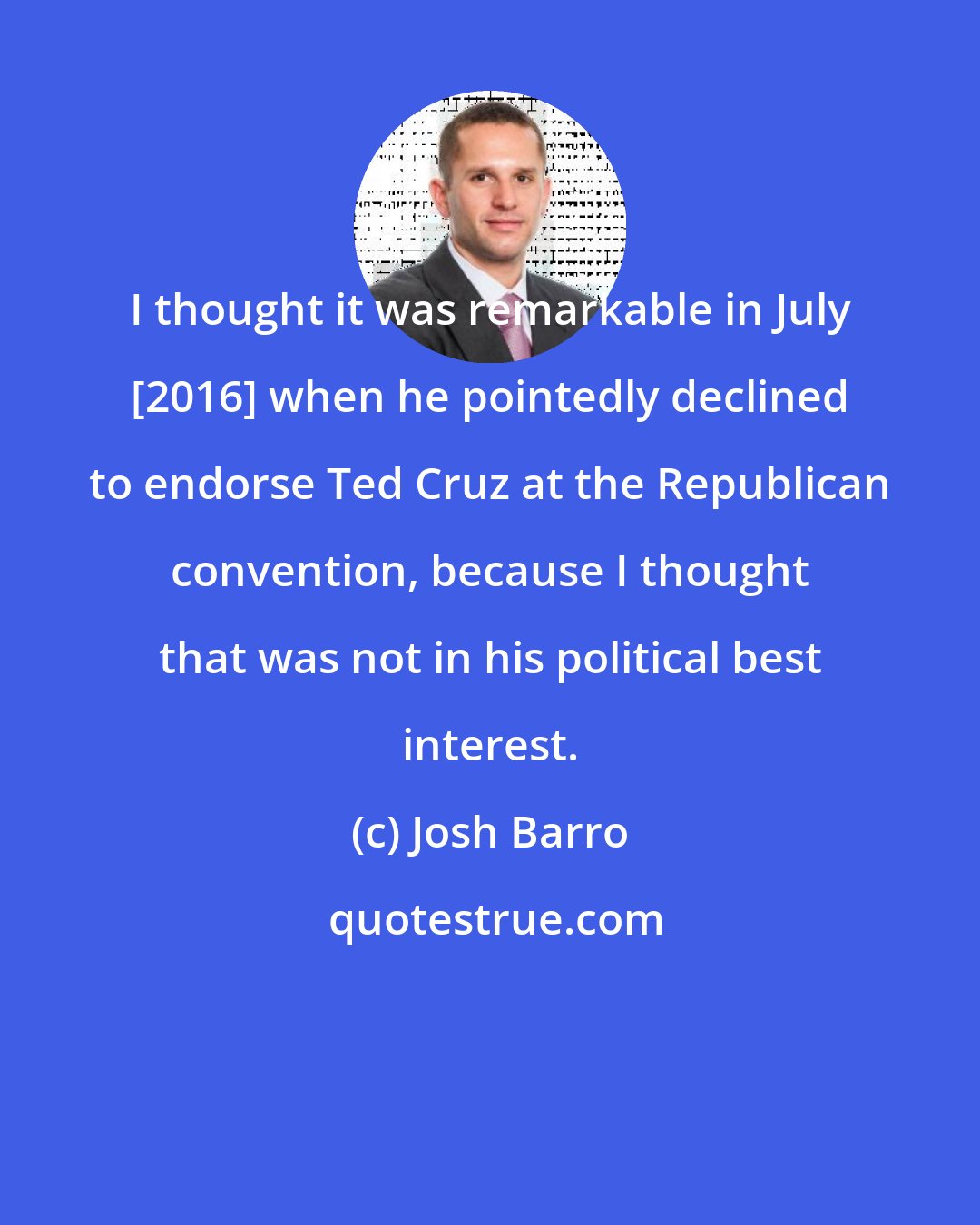 Josh Barro: I thought it was remarkable in July [2016] when he pointedly declined to endorse Ted Cruz at the Republican convention, because I thought that was not in his political best interest.