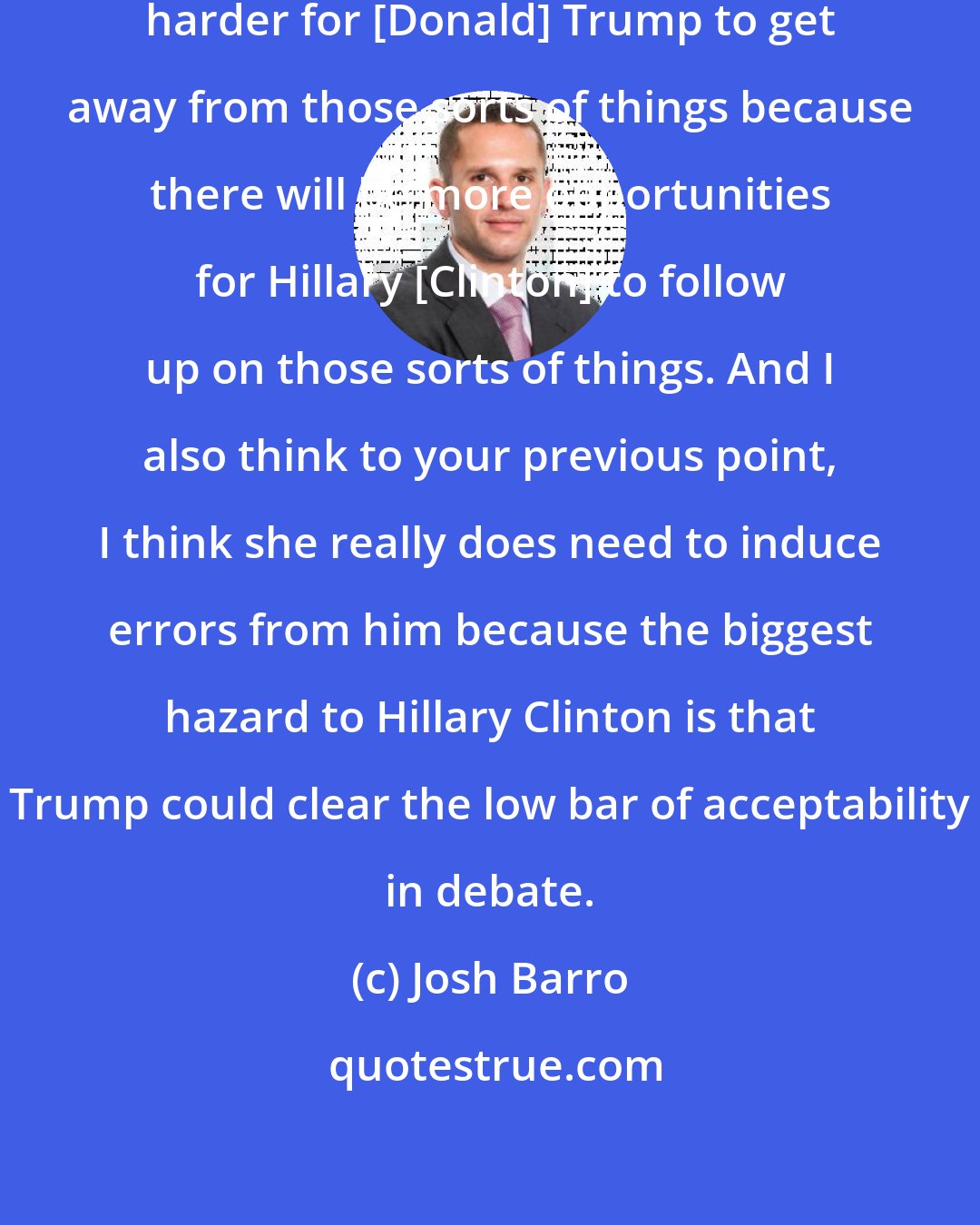 Josh Barro: In the one-on-one it is going to be harder for [Donald] Trump to get away from those sorts of things because there will be more opportunities for Hillary [Clinton] to follow up on those sorts of things. And I also think to your previous point, I think she really does need to induce errors from him because the biggest hazard to Hillary Clinton is that Trump could clear the low bar of acceptability in debate.