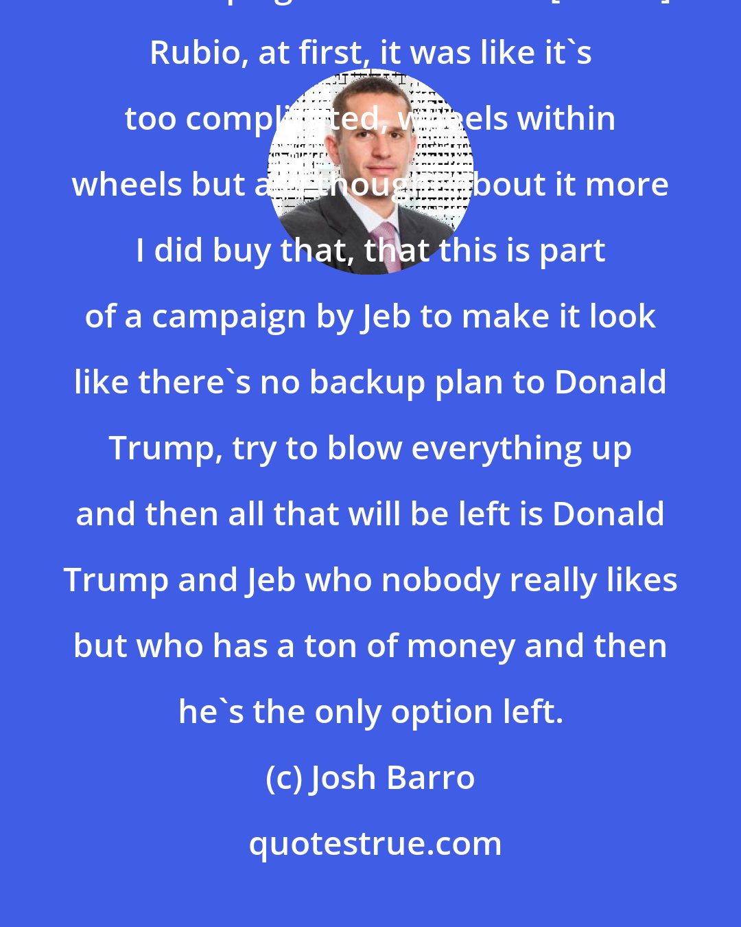 Josh Barro: When people floated this idea that this was a conspiracy by the [Jeb] Bush campaign to undermine [Marco] Rubio, at first, it was like it`s too complicated, wheels within wheels but as I thought about it more I did buy that, that this is part of a campaign by Jeb to make it look like there`s no backup plan to Donald Trump, try to blow everything up and then all that will be left is Donald Trump and Jeb who nobody really likes but who has a ton of money and then he`s the only option left.