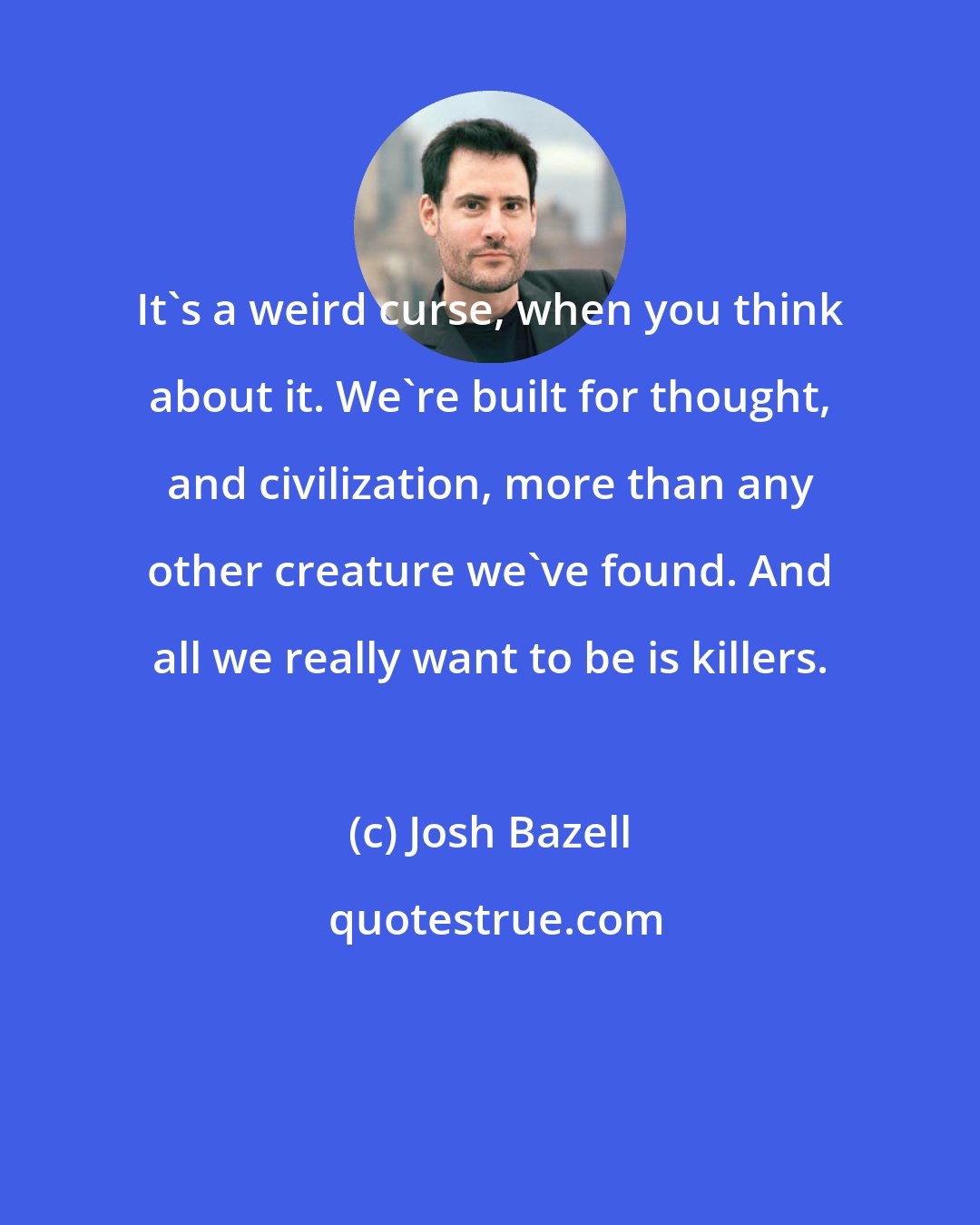 Josh Bazell: It's a weird curse, when you think about it. We're built for thought, and civilization, more than any other creature we've found. And all we really want to be is killers.